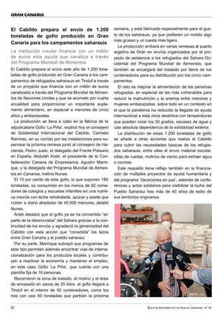 BOLETÍN INFORMATIVO DE NUEVA CANARIAS Nº 16
32
GRAN CANARIA
El Cabildo prepara el envío de 1.200
toneladas de gofio producido en Gran
Canaria para los campamentos saharauis
La institución insular financia con un millón
de euros esta ayuda que canaliza a través
del Programa Mundial de Alimentos
El Cabildo prepara el envío este año de 1.200 tone-
ladas de gofio producido en Gran Canaria a los cam-
pamentos de refugiados saharauis en Tinduf a través
de un proyecto que financia con un millón de euros
canalizado a través del Programa Mundial de Alimen-
tos de Naciones Unidas y que se acomete por cuarta
anualidad para proporcionar un importante suple-
mento alimentario, en especial a menores de cinco
años y embarazadas.
La producción se lleva a cabo en la fábrica de la
adjudicataria Gofio ‘La Piña’, explicó hoy el consejero
de Solidaridad Internacional del Cabildo, Carmelo
Ramírez, en su corrido por las instalaciones para su-
pervisar la próxima remesa junto al consejero de Ha-
cienda, Pedro Justo, el delegado del Frente Polisario
en España, Abdulah Arabi, el presidente de la Con-
federación Canaria de Empresarios, Agustín Manri-
que, y la delegada del Programa Mundial de Alimen-
tos en Canarias, Ivelina Nunes.
El 15 por ciento de este gofio, lo que suponen 180
toneladas, es consumido en los menús de 82 come-
dores de colegios y escuelas infantiles en una nutriti-
va mezcla con leche rehidratada, azúcar y aceite que
nutren a diario alrededor de 40.000 menores, detalló
Nunes.
Arabi destacó que el gofio ya se ha convertido “en
parte de la idiosincrasia” del Sahara gracias a la con-
tinuidad de los envíos y agradeció la generosidad del
Cabildo con esta acción que “consolida” los lazos
entre Gran Canaria y el pueblo saharaui.
Por su parte, Manrique subrayó que programas de
este tipo permiten además encontrar vías de interna-
cionalización para los productos locales y contribu-
yen a reactivar la economía y mantener el empleo,
en este caso Gofio ‘La Piña’, que cuenta con una
plantilla fija de 16 personas.
Recorrieron la zona de tostado, el molino y el área
de envasado en sacos de 25 kilos, el gofio llegará a
Tinduf en el interior de 50 contenedores, como los
tres con casi 60 toneladas que partirán la próxima
semana, y está fabricado especialmente para el gus-
to de los saharauis, ya que prefieren un molido algo
más grueso y un tueste más ligero.
La producción arribará en varias remesas al puerto
argelino de Orán en envíos organizados por el pro-
yecto de asistencia a los refugiados del Sahara Oc-
cidental del Programa Mundial de Alimentos, que
también se encargará del traslado por tierra de los
contenedores para su distribución por los cinco cam-
pamentos.
El reto es mejorar la alimentación de las personas
refugiadas, en especial de las más vulnerables para
reducir la malnutrición y la anemia entre menores y
mujeres embarazadas, sobre todo en un contexto en
el que la pandemia ha reducido la llegada de ayuda
internacional a esta zona desértica con temperaturas
que pueden rozar los 50 grados, escasez de agua y
casi absoluta dependencia de la solidaridad exterior.
La distribución de estas 1.200 toneladas de gofio
se añade a otras acciones que realiza el Cabildo
para cubrir las necesidades básicas de los refugia-
dos saharauis, entre ellas el envío material escolar,
sillas de ruedas, molinos de viento para extraer agua
o cocinas.
Este respaldo tiene reflejo también en la financia-
ción de múltiples proyectos de ayuda humanitaria y
del programa ‘Vacaciones en paz’, además de confe-
rencias y actos solidarios para visibilizar la lucha del
Pueblo Saharaui tras más de 40 años de exilio de
sus territorios originarios.
FOTO: CIGC
 