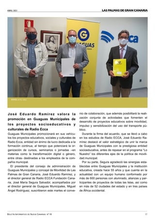 ABRIL 2021
BOLETÍN INFORMATIVO DE NUEVA CANARIAS Nº 16 37
LAS PALMAS DE GRAN CANARIA
José Eduardo Ramírez valora la
promoción en Guaguas Municipales de
los proyectos socioeducativos y
culturales de Radio Ecca
Guaguas Municipales promocionará en sus vehícu-
los los proyectos educativos, sociales y culturales de
Radio Ecca, entidad sin ánimo de lucro dedicada a la
formación continua, al tiempo que potenciará la or-
ganización de cursos, seminarios o jornadas –en
materias como la transformación digital o género,
entre otras- destinadas a los empleados de la com-
pañía municipal.
El presidente del consejo de administración de
Guaguas Municipales y concejal de Movilidad de Las
Palmas de Gran Canaria, José Eduardo Ramírez, y
el director general de Radio ECCA Fundación Cana-
ria, José María Segura Salvador, acompañados por
el director general de Guaguas Municipales, Miguel
Ángel Rodríguez, suscribieron este martes el conve-
nio de colaboración, que además posibilitará la reali-
zación conjunta de actividades que fomenten el
desarrollo de proyectos educativos sobre movilidad,
impulso y sensibilización del uso del transporte pú-
blico.
Durante la firma del acuerdo, que se llevó a cabo
en los estudios de Radio ECCA, José Eduardo Ra-
mírez destacó el valor estratégico de unir la marca
de Guaguas Municipales con la prestigiosa entidad
socioeducativa, antes de repasar en el programa “Lo
Nuestro” los diferentes ejes de la política de movili-
dad municipal.
Por su parte, Segura agradeció las sinergias esta-
blecidas entre Guaguas Municipales y la institución
educativa, creada hace 55 años y que cuenta en la
actualidad con un equipo humano conformado por
más de 600 personas con alumnado, alianzas y par-
ticipantes de proyectos de todas las Islas, así como
en más de 52 ciudades del estado y en tres países
de África occidental.
FOTO: AYTO. LPGC
 