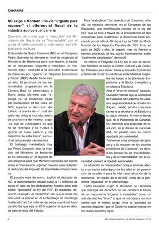 BOLETÍN INFORMATIVO DE NUEVA CANARIAS Nº 16
4
NC exige a Montero una vía “urgente para
reponer” el diferencial fiscal de la
industria audiovisual canaria
Quevedo denuncia que la “inacción” del Mi-
nisterio de Hacienda es “inaceptable” por el
grave el daño causado a este sector estraté-
gico para las islas
El diputado de Nueva Canarias (NC) en el Congreso
Pedro Quevedo ha elevado el nivel de exigencia al
Ministerio de Hacienda para que repare, a través
de un mecanismo “urgente e inmediato, el “tre-
mendo daño” causado a la industria audiovisual
de Canarias por “ignorar” el Régimen Económico
y Fiscal (REF) desde hace casi
un año. El portavoz de los na-
cionalistas progresistas en la
Cámara Baja ha demandado a
María Jesús Montero que “re-
ponga ya” el diferencial fiscal
por inversiones en las islas, un
80% superior al del resto del
Estado, a través de un real de-
creto ley único o incluido dentro
de una norma del mismo rango.
“Lo que es inaceptable es que
no se rectifique y se vuelva a
ignorar el fuero canario y los
derechos de esta tierra”, censu-
ró el congresista nacionalista.
El hartazgo manifestado hoy
por Pedro Quevedo ante la inac-
ción del Ministerio de Hacienda
se ha traducido en el registro de
una pregunta para que Montero responda por escrito
sobre el “mecanismo urgente” previsto para “adaptar”
la deducción del impuesto de Sociedades al fuero cana-
rio.
El pasado mes de mayo, explicó el diputado de
NC, la administración estatal subió a 10 millones de
euros el tope de las deducciones fiscales para este
sector “ignorando” la ley del REF. El resultado, de-
nunció Quevedo, el “sinsentido” de que el límite del
descuento a aplicar en el Archipiélago se mantenga
“inalterado” en 5,4 millones de euros cuando el fuero
canario fija que sea un 80% superior al que se deci-
da para el resto del Estado.
Para “restablecer” los derechos de Canarias, aña-
dió, se necesita promover, en el Congreso de los
Diputados, una modificación puntual de la ley del
REF que se hizo a través de la presentación de dos
enmiendas para restablecer el diferencial fiscal am-
parado por el artículo 94 de la Ley de 1991 de Modi-
ficación de los Aspectos Fiscales del REF. Una, en
junio de 2020 y otra, el pasado mes de febrero a
sendos proyectos de ley, cuyas tramitaciones están
“totalmente paralizadas”, denunció.
Se refería al Proyecto de Ley por el que se aprue-
ban Medidas de Apoyo al Sector Cultural y de Carác-
ter Tributario para hacer frente al Impacto Económico
y Social del Covid19 y el otro es el de Medidas Urgen-
tes de Apoyo a la Solvencia Em-
presarial y al Sector Energético y
en Materia Tributaria.
Ante el “enorme perjuicio” causado,
Quevedo recordó que la Consejería
de Hacienda del Gobierno de Cana-
rias, responsabilidad de Román Ro-
dríguez, remitió sendas comunica-
ciones a la secretaría de Estado y a
la propia ministra. Al mismo tiempo
que, en el Parlamento de Canarias,
NC promovió una propuesta de re-
solución en el debate de nacionali-
dad, del pasado mes de marzo,
aprobada por unanimidad.
“Volvemos a las andadas de igno-
rar y a la inacción en los asuntos
prioritarios de Canarias”, es decir,
a los tiempos de los “incumplimien-
tos y de la insensibilidad” con la co-
munidad, censuró el diputado nacionalista.
La situación es “inaceptable” porque además afec-
ta a un sector estratégico de las islas en la genera-
ción de empleo y para la internacionalización de la
economía, “en medio de la terrible” crisis de la pan-
demia “agravada” en el Archipiélago.
Pedro Quevedo exigió al Ministerio de Hacienda
que reponga los derechos de los canarios a través
de un mecanismo “urgente e inmediato”, como un
real decreto ley “único” o que se introduzca en otra
norma con el mismo rango, vista la “cantidad de
asuntos dispares” que el Gobierno estatal incluye en
los reales decretos leyes.
CANARIAS
 