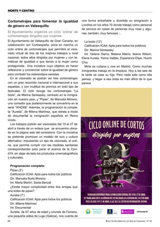 BOLETÍN INFORMATIVO DE NUEVA CANARIAS Nº 16
44
NORTE Y CENTRO
Cortometrajes para fomentar la igualdad
de género en Valsequillo
El Ayuntamiento organiza un ciclo ‘online’ de
cortometrajes dirigidos por mujeres
El Ayuntamiento de Valsequillo de Gran Canaria, en
colaboración con Cortoespaña, pone en marcha un
ciclo online de cortometrajes que permitirá el visio-
nado virtual de tres de los mejores trabajos a nivel
nacional, todos ellos dirigidos por mujeres y con te-
máticas de igualdad o que tienen a la mujer como
protagonista;. Una inciiativa cuyo objetivo es hacer
reflexionar y concienciar sobre la igualdad de género
para combatir los estereotipos sexistas.
En el visionado se podrán ver tres cortometrajes
con un gran recorrido nacional e internacional a sus
espaldas, y con multitud de premios en todo tipo de
festivales. El ciclo recoge los cortometrajes “La
boda”, de Marina Seresesky, centrado en la inmigra-
ción en nuestro país, y “Pipas”, de Manuela Moreno,
una comedia que posteriormente se convertiría en la
serie “XHOXB”. Además, la programación la comple-
ta “Aurelia”, de Milena Martínez, que retrata a modo
de documental la inmigración española en Reino
Unido.
Los trabajos podrán ser visionados del 19 al 27 de
abril a través de un enlace que se encuentra ubica-
do en la página web del consistorio. Con la iniciativa
se pretende promover un modelo de ocio y cultura
alternativo, impulsando un tipo de visionado, el onli-
ne, que permita cumplir con las medidas sanitarias
correspondientes para parar el avance de la Covi-
d19, sin dejar de lado los productos cinematográficos
y culturales.
Programación completa:
Pipas (3')
Calificación ICAA: Apta para todos los públicos
Dir: Manuela Burló Moreno
Int: Marta Martín, Saida Benzal
¿Existe mayor complicidad entre dos amigas que
una bolsa de pipas?
Aurelia (7’)
Calificación ICAA: Apta para todos los públicos
Dir: Milena Martínez
Int: Documental
Aurelia, de 67 años de edad y oriunda de Ferreira,
una pequeña aldea de Lugo (Galicia), nos cuenta de
una forma entrañable y divertida su emigración a
Londres en los años 70 donde trabajó como personal
de servicio en casas de personas muy ricas y algu-
nas, también, muy famosas…
La boda (12')
Calificación ICAA: Apta para todos los públicos
Dir: Marina Seresesky
Int: Yailene Sierra, Malena Alterio, Ileana Wilson,
Elena Irureta, Yoima Valdés, Esperanza Elipe, Huichi
Chiu
Mirta es cubana y vive en Madrid. Como muchas
inmigrantes trabaja en la limpieza. Hoy a las seis de
la tarde se casa su hija. Pero nada sale como ella
planea, y llegar a esa boda es más difícil de lo que
parece.
 