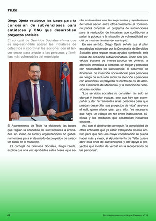 BOLETÍN INFORMATIVO DE NUEVA CANARIAS Nº 16
48
TELDE
Diego Ojeda establece las bases para la
concesión de subvenciones para
entidades y ONG que desarrollen
proyectos sociales
El concejal de Servicios Sociales afirma que
es imprescindible apoyar las iniciativas de
colectivos y coordinar las acciones con el ter-
cer sector para ayudar a las personas y fami-
lias más vulnerables del municipio
El Ayuntamiento de Telde ha elaborado las bases
que regirán la concesión de subvenciones a entida-
des sin ánimo de lucro y organizaciones no guber-
namentales para el desarrollo de proyectos de carác-
ter social en el municipio.
El concejal de Servicios Sociales, Diego Ojeda,
explica que una vez aprobadas estas bases -que se-
rán enriquecidas con las sugerencias y aportaciones
del tercer sector, entre otros colectivos- el Consisto-
rio podrá convocar un programa de subvenciones
para la realización de iniciativas que contribuyan a
paliar la pobreza y la situación de vulnerabilidad so-
cial de muchas familias del municipio.
En ese sentido, Diego Ojeda señala que el plan
estratégico elaborado por la Concejalía de Servicios
Sociales para regular estas ayudas contempla seis
líneas de actuación subvencionables, como son pro-
yectos sociales de interés público en general; la
atención inmediata a personas sin hogar y personas
con necesidades de subsistencia; el desarrollo de
itinerarios de inserción socio-laboral para personas
en riesgo de exclusión social; la atención a personas
con adicciones; el proyecto de centro de día de aten-
ción a menores de Medianías; y la atención de nece-
sidades sociales.
“Los servicios sociales no consisten tan solo en
otorgar y tramitar ayudas, sino que hay que acom-
pañar y dar herramientas a las personas para que
puedan desarrollar sus proyectos de vida”, asevera
el edil, quien añade que, para ello, “es necesario
que haya un trabajo en red entre instituciones pú-
blicas y las entidades que desarrollan iniciativas
sociales”.
Así, con el objetivo de conseguir “la complicidad de
otras entidades que ya están trabajando en este ám-
bito para que con una mayor coordinación se pueda
hacer más y mejor, el Ayuntamiento de Telde quiere
abrir esta línea de subvenciones y dar apoyo a pro-
yectos que incidan de verdad en la recuperación de
las personas”.
 
