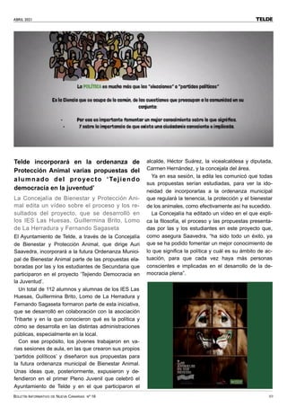 ABRIL 2021
BOLETÍN INFORMATIVO DE NUEVA CANARIAS Nº 16 49
TELDE
Telde incorporará en la ordenanza de
Protección Animal varias propuestas del
alumnado del proyecto ‘Tejiendo
democracia en la juventud’
La Concejalía de Bienestar y Protección Ani-
mal edita un vídeo sobre el proceso y los re-
sultados del proyecto, que se desarrolló en
los IES Las Huesas, Guillermina Brito, Lomo
de La Herradura y Fernando Sagaseta
El Ayuntamiento de Telde, a través de la Concejalía
de Bienestar y Protección Animal, que dirige Auri
Saavedra, incorporará a la futura Ordenanza Munici-
pal de Bienestar Animal parte de las propuestas ela-
boradas por las y los estudiantes de Secundaria que
participaron en el proyecto ‘Tejiendo Democracia en
la Juventud’.
Un total de 112 alumnos y alumnas de los IES Las
Huesas, Guillermina Brito, Lomo de La Herradura y
Fernando Sagaseta formaron parte de esta iniciativa,
que se desarrolló en colaboración con la asociación
Tribarte y en la que conocieron qué es la política y
cómo se desarrolla en las distintas administraciones
públicas, especialmente en la local.
Con ese propósito, los jóvenes trabajaron en va-
rias sesiones de aula, en las que crearon sus propios
‘partidos políticos’ y diseñaron sus propuestas para
la futura ordenanza municipal de Bienestar Animal.
Unas ideas que, posteriormente, expusieron y de-
fendieron en el primer Pleno Juvenil que celebró el
Ayuntamiento de Telde y en el que participaron el
alcalde, Héctor Suárez, la vicealcaldesa y diputada,
Carmen Hernández, y la concejala del área.
Ya en esa sesión, la edila les comunicó que todas
sus propuestas serían estudiadas, para ver la ido-
neidad de incorporarlas a la ordenanza municipal
que regulará la tenencia, la protección y el bienestar
de los animales, como efectivamente así ha sucedido.
La Concejalía ha editado un vídeo en el que expli-
ca la filosofía, el proceso y las propuestas presenta-
das por las y los estudiantes en este proyecto que,
como asegura Saavedra, “ha sido todo un éxito, ya
que se ha podido fomentar un mejor conocimiento de
lo que significa la política y cuál es su ámbito de ac-
tuación, para que cada vez haya más personas
conscientes e implicadas en el desarrollo de la de-
mocracia plena”.
 