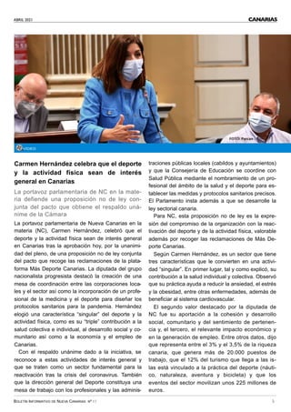 ABRIL 2021
BOLETÍN INFORMATIVO DE NUEVA CANARIAS Nº 17 5
CANARIAS
Carmen Hernández celebra que el deporte
y la actividad física sean de interés
general en Canarias
La portavoz parlamentaria de NC en la mate-
ria defiende una proposición no de ley con-
junta del pacto que obtiene el respaldo uná-
nime de la Cámara
La portavoz parlamentaria de Nueva Canarias en la
materia (NC), Carmen Hernández, celebró que el
deporte y la actividad física sean de interés general
en Canarias tras la aprobación hoy, por la unanimi-
dad del pleno, de una proposición no de ley conjunta
del pacto que recoge las reclamaciones de la plata-
forma Más Deporte Canarias. La diputada del grupo
nacionalista progresista destacó la creación de una
mesa de coordinación entre las corporaciones loca-
les y el sector así como la incorporación de un profe-
sional de la medicina y el deporte para diseñar los
protocolos sanitarios para la pandemia. Hernández
elogió una característica “singular” del deporte y la
actividad física, como es su “triple” contribución a la
salud colectiva e individual, al desarrollo social y co-
munitario así como a la economía y el empleo de
Canarias.
Con el respaldo unánime dado a la iniciativa, se
reconoce a estas actividades de interés general y
que se traten como un sector fundamental para la
reactivación tras la crisis del coronavirus. También
que la dirección general del Deporte constituya una
mesa de trabajo con los profesionales y las adminis-
traciones públicas locales (cabildos y ayuntamientos)
y que la Consejería de Educación se coordine con
Salud Pública mediante el nombramiento de un pro-
fesional del ámbito de la salud y el deporte para es-
tablecer las medidas y protocolos sanitarios precisos.
El Parlamento insta además a que se desarrolle la
ley sectorial canaria.
Para NC, esta proposición no de ley es la expre-
sión del compromiso de la organización con la reac-
tivación del deporte y de la actividad física, valorable
además por recoger las reclamaciones de Más De-
porte Canarias.
Según Carmen Hernández, es un sector que tiene
tres características que le convierten en una activi-
dad “singular”. En primer lugar, tal y como explicó, su
contribución a la salud individual y colectiva. Observó
que su práctica ayuda a reducir la ansiedad, el estrés
y la obesidad, entre otras enfermedades, además de
beneficiar al sistema cardiovascular.
El segundo valor destacado por la diputada de
NC fue su aportación a la cohesión y desarrollo
social, comunitario y del sentimiento de pertenen-
cia y, el tercero, el relevante impacto económico y
en la generación de empleo. Entre otros datos, dijo
que representa entre el 3% y el 3,5% de la riqueza
canaria, que genera más de 20.000 puestos de
trabajo, que el 12% del turismo que llega a las is-
las está vinculado a la práctica del deporte (náuti-
co, naturaleza, aventura y bicicleta) y que los
eventos del sector movilizan unos 225 millones de
euros.
VÍDEO
FOTO: Parcan
 
