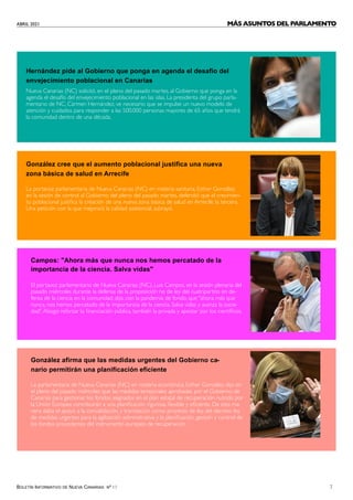 ABRIL 2021
BOLETÍN INFORMATIVO DE NUEVA CANARIAS Nº 17 7
Hernández pide al Gobierno que ponga en agenda el desafío del
envejecimiento poblacional en Canarias
González cree que el aumento poblacional justifica una nueva
zona básica de salud en Arrecife
Nueva Canarias (NC) solicitó, en el pleno del pasado martes, al Gobierno que ponga en la
agenda el desafío del envejecimiento poblacional en las islas. La presidenta del grupo parla-
mentario de NC, Carmen Hernández, ve necesario que se impulse un nuevo modelo de
atención y cuidados para responder a las 500.000 personas mayores de 65 años que tendrá
la comunidad dentro de una década.
La portavoz parlamentaria de Nueva Canarias (NC) en materia sanitaria, Esther González,
en la sesión de control al Gobierno del pleno del pasado martes, defendió que el crecimien-
to poblacional justifica la creación de una nueva zona básica de salud en Arrecife, la tercera.
Una petición con la que mejorará la calidad asistencial, subrayó.
Campos: "Ahora más que nunca nos hemos percatado de la
importancia de la ciencia. Salva vidas"
El portavoz parlamentario de Nueva Canarias (NC), Luis Campos, en la sesión plenaria del
pasado miércoles durante la defensa de la proposición no de ley del cuatripartito en de-
fensa de la ciencia en la comunidad; dijo, con la pandemia de fondo, que "ahora más que
nunca, nos hemos percatado de la importancia de la ciencia. Salva vidas y avanza la socie-
dad".Abogó reforzar la financiación pública, también la privada y apostar por los científicos.
González afirma que las medidas urgentes del Gobierno ca-
nario permitirán una planificación eficiente
La parlamentaria de Nueva Canarias (NC) en materia económica, Esther González, dijo en
el pleno del pasado miércoles que las medidas temporales aprobadas por el Gobierno de
Canarias para gestionar los fondos asignados en el plan estatal de recuperación nutrido por
la Unión Europea contribuirán a una planificación rigurosa, flexible y eficiente. De esta ma-
nera daba el apoyo a la convalidación, y tramitación como proyecto de ley, del decreto ley
de medidas urgentes para la agilización administrativa y la planificación, gestión y control de
los fondos procedentes del instrumento europeo de recuperación.
MÁS ASUNTOS DEL PARLAMENTO
 