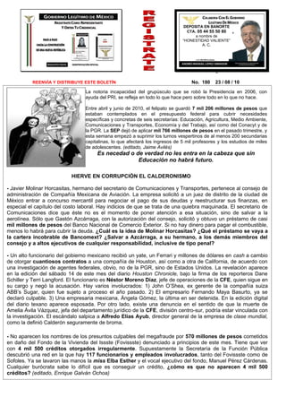 DEPOSITA EN BANORTE
                                                                                CTA. 05 44 55 50 80
                                                                                    a nombre de
                                                                              “HONESTIDAD VALIENTE”
                                                                                        A. C.




          REENVÍA Y DISTRIBUYE ESTE BOLETÍN                                       No. 180    23 / 08 / 10
                                 La notoria incapacidad del grupúsculo que se robó la Presidencia en 2006, con
                                 ayuda del PRI, se refleja en todo lo que hace pero sobre todo en lo que no hace.

                                 Entre abril y junio de 2010, el felipato se guardó 7 mil 206 millones de pesos que
                                 estaban contemplados en el presupuesto federal para cubrir necesidades
                                 específicas y concretas de seis secretarías: Educación, Agricultura, Medio Ambiente,
                                 Comunicaciones y Transportes, Economía y del Trabajo, así como del Conacyt y de
                                 la PGR. La SEP dejó de aplicar mil 766 millones de pesos en el pasado trimestre, y
                                 esta semana empezó a suprimir los turnos vespertinos de al menos 200 secundarias
                                 capitalinas, lo que afectará los ingresos de 5 mil profesores y los estudios de miles
                                 de adolescentes. (editado, Jaime Avilés)
                                      Es necedad o de verdad no les entra en la cabeza que sin
                                                    Educación no habrá futuro.

                           HIERVE EN CORRUPCIÓN EL CALDERONISMO

- Javier Molinar Horcasitas, hermano del secretario de Comunicaciones y Transportes, pertenece al consejo de
administración de Compañía Mexicana de Aviación. La empresa solicitó a un juez de distrito de la ciudad de
México entrar a concurso mercantil para negociar el pago de sus deudas y reestructurar sus finanzas, en
especial el capítulo del costo laboral. Hay indicios de que se trata de una quiebra maquinada. El secretario de
Comunicaciones dice que éste no es el momento de poner atención a esa situación, sino de salvar a la
aerolínea. Sólo que Gastón Azcárraga, con la autorización del consejo, solicitó y obtuvo un préstamo de casi
mil millones de pesos del Banco Nacional de Comercio Exterior. Si no hay dinero para pagar el combustible,
menos lo habrá para cubrir la deuda. ¿Cuál es la idea de Molinar Horcasitas? ¿Qué el préstamo se vaya a
la cartera incobrable de Bancomext? ¿Salvar a Azcárraga, a su hermano, a los demás miembros del
consejo y a altos ejecutivos de cualquier responsabilidad, inclusive de tipo penal?

- Un alto funcionario del gobierno mexicano recibió un yate, un Ferrari y millones de dólares en cash a cambio
de otorgar cuantiosos contratos a una compañía de Houston, así como a otra de California, de acuerdo con
una investigación de agentes federales, obvio, no de la PGR, sino de Estados Unidos. La revelación aparece
en la edición del sábado 14 de este mes del diario Houston Chronicle, bajo la firma de los reporteros Dane
Schiller y Terri Langford. El funcionario es Néstor Moreno Díaz, jefe de operaciones de la CFE, quien sigue en
su cargo y negó la acusación. Hay varios involucrados: 1) John O’Shea, ex gerente de la compañía suiza
ABB’s Sugar, quien fue sujeto a proceso el año pasado. 2) El empresario Fernando Maya Basurto, ya se
declaró culpable. 3) Una empresaria mexicana, Ángela Gómez, la última en ser detenida. En la edición digital
del diario texano aparece esposada. Por otro lado, existe una denuncia en el sentido de que la muerte de
Amelia Ávila Vázquez, jefa del departamento jurídico de la CFE, división centro-sur, podría estar vinculada con
la investigación. El escándalo salpica a Alfredo Elías Ayub, director general de la empresa de clase mundial,
como la definió Calderón seguramente de broma.

- No aparecen los nombres de los presuntos culpables del megafraude por 570 millones de pesos cometidos
en daño del Fondo de la Vivienda del Issste (Fovissste) denunciado a principios de este mes. Tiene que ver
con 4 mil 500 créditos otorgados irregularmente. Supuestamente la Secretaría de la Función Pública
descubrió una red en la que hay 117 funcionarios y empleados involucrados, tanto del Fovissste como de
Sofoles. Ya se lavaron las manos la miss Elba Esther y el vocal ejecutivo del fondo, Manuel Pérez Cárdenas.
Cualquier burócrata sabe lo difícil que es conseguir un crédito, ¿cómo es que no aparecen 4 mil 500
créditos? (editado, Enrique Galván Ochoa)
 