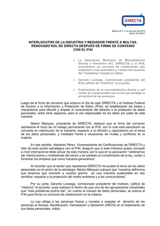 México D.F. a 18 de junio de 2013
Boletín 08/180613
INTERLOCUTOR DE LA INDUSTRIA Y MEDIADOR FRENTE A MULTAS,
RENOVADO ROL DE DIRECTA DESPUÉS DE FIRMA DE CONVENIO
CON EL IFAI
La Asociación Mexicana de Mercadotecnia
Directa e Interactiva A.C. (DIRECTA) y el IFAI,
suscribieron un convenio de colaboración que
impactará a sus asociados y a todos los usuarios
del “marketing” basado en datos.
Gerardo Laveaga, comisionado presidente del
IFAI, calificó de “histórico” el acuerdo.
Empresarios de la mercadotécnica directa y call
center se comprometen con la ley que protege la
privacidad de las personas.
Luego de la firma de convenio que sostuvo el día de ayer DIRECTA y el Instituto Federal
de Acceso a la Información y Protección de Datos (IFAI), se establecerán las bases y
mecanismos para difundir y ampliar el conocimiento del derecho a la protección de datos
personales, entre otros aspectos, para el uso responsable de los datos por parte de esta
industria.
Néstor Márquez, presidente de DIRECTA, destacó que la firma del convenio
representa el inicio de un trabajo permanente con el IFAI, con lo cual esta asociación se
convierte en interlocutor de la industria, respecto a la difusión y capacitación en el tema
de los datos personales, y mediador frente a situaciones de multas y conflictos en la
materia.
En ese sentido, Abelardo Pérez, Vicepresidente de Certificaciones de DIRECTA y
líder de esta acción estratégica con el IFAI, aseguró que si esta industria quiere competir
a nivel internacional debe actuar de esta manera; por lo que en la asociación “celebramos
ser interlocutores y mediadores del sector y en paralelo al cumplimiento de la ley, cuidar y
fomentar los empleos que como industria generamos”.
Al recordar que el sector que representa DIRECTA ha puesto el tema de los datos
personales en el centro de la estrategia, Néstor Márquez subrayó que “nosotros definimos
que tenemos que convertir a nuestro gremio en una industria sustentable en dos
sentidos: respecto a la protección del medio ambiente y a los consumidores”.
Por su parte, Gerardo Laveaga, comisionado presidente del Instituto, calificó de
“histórico” el acuerdo, pues subrayó el hecho de que una de las agrupaciones industriales
que “más problemas podría dar”, en cuanto al manejo de datos personales, se acerca al
IFAI para firmar un convenio de colaboración en la materia.
La Ley obliga a las personas físicas y morales a respetar el derecho de las
personas al Acceso, Rectificación, Cancelación y Oposición (ARCO) en el tratamiento de
sus datos personales, indicó.
 