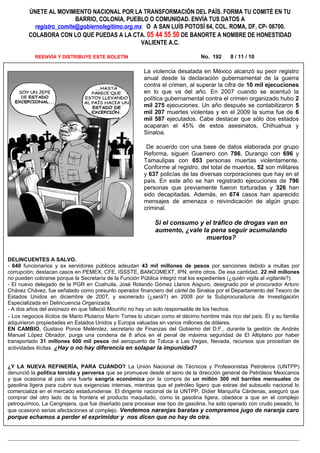 ÚNETE AL MOVIMIENTO NACIONAL POR LA TRANSFORMACIÓN DEL PAÍS. FORMA TU COMITÉ EN TU
BARRIO, COLONIA, PUEBLO O COMUNIDAD. ENVÍA TUS DATOS A
registro_comite@gobiernolegitimo.org.mx O A SAN LUÍS POTOSÍ 64, COL. ROMA, DF, CP- 06700.
COLABORA CON LO QUE PUEDAS A LA CTA. 05 44 55 50 DE BANORTE A NOMBRE DE HONESTIDAD
VALIENTE A.C.
REENVÍA Y DISTRIBUYE ESTE BOLETÍN No. 192 8 / 11 / 10
DELINCUENTES A SALVO.
- 640 funcionarios y ex servidores públicos adeudan 43 mil millones de pesos por sanciones debido a multas por
corrupción; destacan casos en PEMEX, CFE, ISSSTE, BANCOMEXT, IPN, entre otros. De esa cantidad, 22 mil millones
no pueden cobrarse porque la Secretaría de la Función Pública integró mal los expedientes (¿quién vigila al vigilante?).
- El nuevo delegado de la PGR en Coahuila, José Rolando Gómez Llanos Aispuro, designado por el procurador Arturo
Chávez Chávez, fue señalado como presunto operador financiero del cártel de Sinaloa por el Departamento del Tesoro de
Estados Unidos en diciembre de 2007, y exonerado (¿será?) en 2008 por la Subprocuraduría de Investigación
Especializada en Delincuencia Organizada.
- A dos años del avionazo en que falleció Mouriño no hay un solo responsable de los hechos.
- Los negocios ilícitos de Mario Plutarco Marín Torres lo ubican como el décimo hombre más rico del país. Él y su familia
adquirieron propiedades en Estados Unidos y Europa valuadas en varios millones de dólares.
EN CAMBIO, Gustavo Ponce Meléndez, secretario de Finanzas del Gobierno del D.F., durante la gestión de Andrés
Manuel López Obrador, purga una condena de 8 años en el penal de máxima seguridad de El Altiplano por haber
transportado 31 millones 600 mil pesos del aeropuerto de Toluca a Las Vegas, Nevada, recursos que procedían de
actividades ilícitas. ¿Hay o no hay diferencia en solapar la impunidad?
¿Y LA NUEVA REFINERÍA, PARA CUÁNDO? La Unión Nacional de Técnicos y Profesionistas Petroleros (UNTPP)
denunció la política torcida y perversa que se promueve desde el seno de la dirección general de Petróleos Mexicanos
y que ocasiona al país una fuerte sangría económica por la compra de un millón 300 mil barriles mensuales de
gasolina ligera para cubrir sus exigencias internas, mientras que el petróleo ligero que extrae del subsuelo nacional lo
comercializa en el mercado estadunidense. El dirigente nacional de la UNTPP, Didier Marquiña Cárdenas, aseguró que
comprar del otro lado de la frontera el producto maquilado, como la gasolina ligera, obedece a que en el complejo
petroquímico, La Cangrejera, que fue diseñado para procesar ese tipo de gasolina, ha sido operado con crudo pesado, lo
que ocasionó serias afectaciones al complejo. Vendemos naranjas baratas y compramos jugo de naranja caro
porque echamos a perder el exprimidor y nos dicen que no hay de otra.
La violencia desatada en México alcanzó su peor registro
anual desde la declaración gubernamental de la guerra
contra el crimen, al superar la cifra de 10 mil ejecuciones
en lo que va del año. En 2007 cuando se acentuó la
política gubernamental contra el crimen organizado hubo 2
mil 275 ejecuciones. Un año después se contabilizaron 5
mil 207 muertes violentas y en el 2009 la suma fue de 6
mil 587 ejecutados. Cabe destacar que sólo dos estados
acaparan el 45% de estos asesinatos, Chihuahua y
Sinaloa.
De acuerdo con una base de datos elaborada por grupo
Reforma, siguen Guerrero con 786, Durango con 696 y
Tamaulipas con 653 personas muertas violentamente.
Conforme al registro, del total de muertos, 52 son militares
y 637 policías de las diversas corporaciones que hay en el
país. En este año se han registrado ejecuciones de 796
personas que previamente fueron torturadas y 326 han
sido decapitadas. Además, en 674 casos han aparecido
mensajes de amenaza o reivindicación de algún grupo
criminal.
Si el consumo y el tráfico de drogas van en
aumento, ¿vale la pena seguir acumulando
muertos?
 