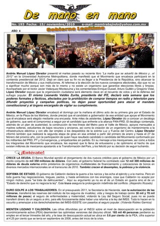 No. 193 Fecha: 15/ noviembre/2010 e-mail: mamtrabajndo@yahoo.com.mx
AÑO 4
Ant◄
Siguiente►
El convenio se firmó el 30 de octubre; Gómez PRI Arturo Hernández Álvarez, quien fue director de
operaciones de la Comisión Federal de Electricidad (CFE) hasta abril de 2007, es el segundo ex
funcionario imputado por autoridades de Estados Unidos de participar en una intrincada red de corrupción
que involucra presuntamente a cuatro funcionarios de la paraestatal para favorecer a algunas empresas en
la asignación de contratos multimillonarios.
Andrés Manuel López Obrador presentó el martes pasado su reciente libro “La mafia que se adueñó de México y…el
2012” en la Universidad Autónoma Metropolitana, donde manifestó que el Movimiento que encabeza participará en la
contienda presidencial del 2012. Dejó en claro que su fin no es llegar a la Presidencia de la República, sino alcanzar la
transformación de México y sus instituciones. Al referirse a la elección de los nuevos consejeros electorales, dijo que no va
a significar mucho porque son más de lo mismo y no existe un organismo que garantice elecciones libres y limpias.
Acompañado por el rector Javier Velázquez Moctezuma y los comentaristas Enrique Dussel, Arturo Guillén y Gregorio Vidal,
López Obrador expuso que la organización ciudadana será elemento clave en el recuento de votos y en la defensa del
sufragio popular. El mismo Leonardo Valdés Zurita, presidente del IFE, declaró esta semana que los
poderes formales y fácticos, afectados por la prohibición de comprar tiempos en radio y televisión para
difundir proyectos y campañas políticas, no dejan pasar oportunidad para atacar el mandato
constitucional y al órgano encargado de vigilar su cumplimiento.
Andrés Manuel López Obrador encabezó el domingo por la mañana el último acto de su primera gira por el Estado de
México, en la Plaza de los Mártires, donde precisó que el candidato a gobernador de esa entidad que apoye el Movimiento
que él encabeza será elegido mediante una encuesta. Ante miles de asistentes, López Obrador dio a conocer un decálogo
de gobierno, que será el compromiso a seguir por el candidato que enfrente a la alianza PAN-PRD. El decálogo contempla,
además de un plan de austeridad, la construcción de tres líneas del Metro para el Valle de México, apoyos mensuales a
madres solteras, estudiantes de bajos recursos y ancianos, así como la creación de un organismo de mantenimiento a la
infraestructura eléctrica y con ello dar empleo a los despedidos de la extinta Luz y Fuerza del Centro. López Obrador
informó también que realizará la segunda etapa de giras en esa entidad a partir del primero de enero y hasta el 27 de
febrero del próximo año, con la participación de quien haya resultado candidato o candidata del Movimiento conformado por
los militantes del PRD, PT y Convergencia, y simpatizantes sin partido. En su mensaje a los mexiquenses, así como a todos
los integrantes del Movimiento que encabeza, les expresó que lo llena de entusiasmo y de optimismo el hecho de que
existan millones de mexicanos apostando a la Transformación del País, y los felicitó por su decisión de seguir luchando.
CRECE LA DEUDA. El Banco Mundial aprobó el otorgamiento de dos nuevos créditos para el gobierno de México por un
monto conjunto de mil 350 millones de dólares. Con esto, el gobierno federal ha contratado casi 12 mil 300 millones de
dólares de deuda externa entre préstamos de organismos multilaterales de financiamiento y colocaciones de bonos en
diversos mercados internacionales en el transcurso de 2010. También crecen el desempleo, la pobreza y la violencia.
SOFISMA DE ESTADO. El gobierno de Calderón declara la guerra a los narcos y les echa al ejército y a la marina. Pero en
toda guerra hay negociaciones, treguas, pactos, y hasta armisticios con los enemigos, cosa que Calderón no acepta por
ningún motivo, pues "se trata de delincuentes"... Aquí su argumento ya no es el de un Estado en guerra sino el de un
"Estado de derecho que no negocia la ley". Este truco asegura la prolongación indefinida del conflicto. (Alejandro Rozado)
DURO GOLPE A LOS TRABAJADORES. En el presupuesto 2011, la Secretaría de Hacienda, con la autorización de las
Cámaras, transferirá las reservas del instituto de los seguros de invalidez, vida y riesgos de trabajo (entre 30 mil y 70 mil
millones de pesos) al seguro de enfermedades y maternidad, violando la Ley del Seguro Social, pues no se puede
transferir dinero de un seguro a otro, para ello forzosamente debe haber una reforma a la ley del IMSS. Todo lo hacen en lo
oscurito y amenazan a los derechohabientes del IMSS-ISSSTE con pasarlos al seguro popular. (Yolanda Robles Garnica)
MIENTEN LOZANO Y CALDERÓN. Las cifras difundidas por el INEGI sobre el nivel de desocupación en la población
económicamente activa (PEA) desmienten las optimistas versiones del discurso oficial. 165 mil 49 personas perdieron su
empleo en el tercer trimestre del año, y la tasa de desocupación actual se ubica en 5.6 por ciento de la PEA, cifra superior
al 4.25 por ciento que se tenía en septiembre de 2008, antes del inicio de la crisis.
 