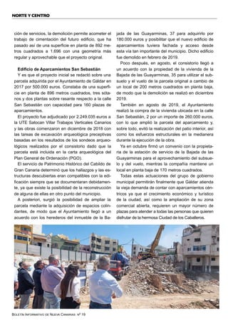 BOLETÍN INFORMATIVO DE NUEVA CANARIAS Nº 19
ción de servicios, la demolición permite acometer el
trabajo de cimentación del futuro edificio, que ha
pasado así de una superficie en planta de 892 me-
tros cuadrados a 1.696 con una geometría más
regular y aprovechable que el proyecto original.
Edificio de Aparcamientos San Sebastián
Y es que el proyecto inicial se redactó sobre una
parcela adquirida por el Ayuntamiento de Gáldar en
2017 por 500.000 euros. Constaba de una superfi-
cie en planta de 896 metros cuadrados, tres sóta-
nos y dos plantas sobre rasante respecto a la calle
San Sebastián con capacidad para 160 plazas de
aparcamientos.
El proyecto fue adjudicado por 2.249.035 euros a
la UTE Satocan Villar Trabajos Verticales Canarios
y las obras comenzaron en diciembre de 2018 con
las tareas de excavación arqueológica preceptivas
basadas en los resultados de los sondeos arqueo-
lógicos realizados por el consistorio dado que la
parcela está incluida en la carta arqueológica del
Plan General de Ordenación (PGO).
El servicio de Patrimonio Histórico del Cabildo de
Gran Canaria determinó que los hallazgos y las es-
tructuras descubiertas eran compatibles con la edi-
ficación siempre que se documentaran debidamen-
te, ya que existe la posibilidad de la reconstrucción
de alguna de ellas en otro punto del municipio.
A posteriori, surgió la posibilidad de ampliar la
parcela mediante la adquisición de espacios colin-
dantes, de modo que el Ayuntamiento llegó a un
acuerdo con los herederos del inmueble de la Ba-
jada de las Guayarminas, 37 para adquirirlo por
180.000 euros y posibilitar que el nuevo edificio de
aparcamientos tuviera fachada y acceso desde
esta vía tan importante del municipio. Dicho edificio
fue demolido en febrero de 2019.
Poco después, en agosto, el consistorio llegó a
un acuerdo con la propiedad de la vivienda de la
Bajada de las Guayarminas, 35 para utilizar el sub-
suelo y el vuelo de la parcela original a cambio de
un local de 200 metros cuadrados en planta baja,
de modo que la demolición se realizó en diciembre
2019.
También en agosto de 2019, el Ayuntamiento
realizó la compra de la vivienda ubicada en la calle
San Sebastián, 2 por un importe de 260.000 euros,
con lo que amplió la parcela del aparcamiento y,
sobre todo, evitó la realización del patio interior, así
como los esfuerzos estructurales en la medianera
durante la ejecución de la obra.
Ya en octubre firmó un convenio con la propieta-
ria de la estación de servicio de la Bajada de las
Guayarminas para el aprovechamiento del subsue-
lo y del vuelo, mientras la compañía mantiene un
local en planta baja de 170 metros cuadrados.
Todas estas actuaciones del grupo de gobierno
municipal permitirán finalmente que Gáldar atienda
la vieja demanda de contar con aparcamientos cén-
tricos ya que el crecimiento económico y turístico
de la ciudad, así como la ampliación de su zona
comercial abierta, requieren un mayor número de
plazas para atender a todas las personas que quieren
disfrutar de la hermosa Ciudad de los Caballeros.
NORTE Y CENTRO
 