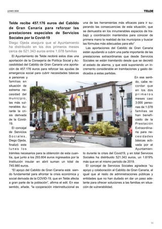 JUNIO 2020
51
Telde recibe 457.176 euros del Cabildo
de Gran Canaria para reforzar las
prestaciones especiales de Servicios
Sociales por la Covid-19
Diego Ojeda asegura que el Ayuntamiento
ha distribuido en los dos primeros meses
cerca de 521.343 euros entre 1.078 familias
El Ayuntamiento de Telde recibirá estos días una
aportación de la Consejería de Política Social y Ac-
cesibilidad del Cabildo de Gran Canaria una aporta-
ción de 457.176 euros para reforzar las ayudas de
emergencia social para cubrir necesidades básicas
a personas y
familias en
situación de
extrema ne-
cesidad del
municipio,
las más vul-
nerables du-
rante la cri-
sis derivada
de la Covid-
19.
El concejal
de Servicios
S o c i a l e s ,
Diego Ojeda,
finalizó este
l u n e s l o s
trámites necesarios para la obtención de esta cuan-
tía, que junto a los 293.804 euros ingresados por la
Institución insular en abril suman un total de
745.980 euros.
“El apoyo del Cabildo de Gran Canaria está sien-
do fundamental para afrontar la crisis económica y
social derivada de la COVID-19, que en Telde afecta
a gran parte de la población”, afirma el edil. En ese
sentido, añade, “la cooperación interinstitucional es
una de las herramientas más eficaces para ir su-
perando las consecuencias de esta situación, que
se demuestra en los innumerables espacios de tra-
bajo y coordinación mantenidos para conocer de
primera mano la realidad de los municipios y buscar
las fórmulas más adecuadas para ello”
Las aportaciones del Cabildo de Gran Canaria
están ayudando a cubrir una parte importante de las
prestaciones extraordinarias que desde Servicios
Sociales se están tramitando desde que se decretó
el estado de alarma, y que está suponiendo un in-
cremento considerable en tramitaciones y gasto de-
dicados a estas partidas.
En ese senti-
do, cabe re-
cordar que
en los dos
p r i m e r o s
meses casi
3.000 perso-
nas de 1.078
familias se
han benefi-
ciado de la
Prestación
Extraordina-
ria para ne-
c e s i d a d e s
básicas acti-
vada por el
Ayuntamien-
to durante la crisis del Covid19, y en total Servicios
Sociales ha distribuido 521.343 euros, un 1.819%
más que en el mismo periodo de 2019.
El concejal de Servicios Sociales agradece “su
apoyo y colaboración al Cabildo de Gran Canaria, al
igual que al resto de administraciones públicas y
entidades que no han dudado en dar un paso ade-
lante para ofrecer soluciones a las familias en situa-
ción de vulnerabilidad.
TELDE
 