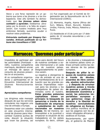 NO. 16 PÁGINA 7
Steve y una feroz represión de un go-
bierno que teme a los jóvenes y a los tra-
bajadores. Este año también ha demos-
trado que los jóvenes saben cómo
combatir y aprender. Estábamos ultra-
jados por la división y la falta de organi-
zación. Con nuestro modesto pero muy
ambicioso llamado, queremos ayudar a
resolver estos problemas.
Entrevista realizada por Gregory Fer-
nandes. Artículo publicado en La Tri-
bune des travailleurs n°205
(1) Fue organizado por el Comité de Or-
ganización por la Reconstitución de la IV
Internacional (CORCI).
(2) Alemania, Argelia, Azania (África del
Sur), Bélgica, Brasil, Burundi, Estados
Unidos, Francia, India, México, Palestina y
Rusia.
(3) Establecido el 15 de junio por 17 dele-
gados de 12 escuelas secundarias y uni-
versidades
Marruecos: “Queremos poder participar”
Impedidos de participar por
las autoridades [francesas -
ndlt], nuestros compañeros
marroquís, decidieron enviar
un mensaje de apoyo al
conjunto de jóvenes presen-
tes en el encuentro.
Al os compañeros organiza-
dores y participantes en el
Encuentro Internacional de
Jóvenes Revolucionarios
(EIJR)
Apreciados compañeros:
Les dirigimos este mensaje
después de que los servicios
consulares nos negaron una
visa de entrada a Europa.
Deseamos estar con ustedes
en este encuentro interna-
cional de jóvenes para inter-
cambiar nuestros puntos de
vista, discutir la situación
que viven los jóvenes, así
como para decidir del futuro
de nuestros combates a es-
cala internacional y en cada
uno de nuestros países.
Desgraciadamente no pode-
mos asistir.
La negativa a otorgarnos la
visa de entrada es una de
las manifestaciones de la si-
tuación que las grandes po-
tencias imperialistas reser-
van para los jóvenes y los
trabajadores de países do-
minados como el nuestro.
Estas grandes potencias
capitalistas tienen un
principio: la búsqueda de
ganancias a través de la
reubicación de empresas
y subsidiarias de multi-
nacionales en nuestros
países. De tal manera, so-
breexplotan a la juventud y
empeoran la situación de los
trabajadores en los países
europeos. Es decir, utilizan
a los jóvenes y trabajadores
de nuestros países como un
brazo armado contra las cla-
ses obreras de los países
europeos.
Después de pillar la ri-
queza de nuestros países
a través de deudas,
acuerdos de libre comer-
cio, ajustes estructurales
... y después de arruinar
nuestros países a través
de guerras y políticas de
devastación económica y
social, las potencias im-
perialistas europeas y
sus gobiernos niega el
derecho y la libertad de
nuestros conciudadanos
de refugiarse en Europa.
Una política mortífera de la
que los paganos son los jó-
venes refugiados africanos y
asiáticos en Europa.
Recientemente, por ejem-
plo, el gobierno de Macron
 