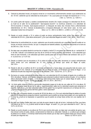 BOLETIN Nº 1 FÍSICA 4º ESO – Cinemática (I)

     8. Calcula la velocidad inicial y el espacio inicial en un movimiento uniformemente variado cuya aceleración es
                  2
        de –8 m/s , sabiendo que la velocidad se anula para t = 3s y que pasa por el origen de espacios en t = 11 s.
                                                                                 ( Sol.: v0 = 24 m/s ; s0 = 220 m )

     9. Un coche parte del reposo y acelera constantemente durante 20 s hasta conseguir la velocidad de 30 m/s.
        a) Cuál es el valor de la aceleración?. Qué espacio recorre?. b) Continua andando a la velocidad de
        30 m/s durante 2 minutos. Qué espacio anduvo?. c) Después de estos dos minutos frena uniformemente
        deteniéndose en 40 s. Calcula la deceleración y el espacio efectuado en este tercer caso. d) Con qué
        velocidad media hizo el trayecto?.        Soluc: a) 1,5 , 300 m; b) 3600 m ; c) 600 m, 0,75 m/s2; d) 25;


     10. Desde un punto situado a 10 m sobre el suelo se lanza verticalmente hacia arriba una piedra con una
         velocidad de 30 m/s. ¿Qué altura alcanzará? ¿Con qué velocidad llegará al suelo? ( Sol.: 55 m ; -33,17 m/s )


     11. Determinar la profundidad de un pozo, sabiendo que el sonido producido por una piedra que se suelta en su
         brocal, al chocar contra el fondo, se oye 3 s después de haberla soltado. La velocidad del sonido en el aire es
         de 340 m/s. ( Sol.: 41,4 m).

     12. Se deja caer una pelota desde la cornisa de un tejado y tarda 0,3 s en pasar por delante de un ventanal de 3
         m de alto. Calcula: a) la distancia que hay de la cornisa al marco superior del ventanal. b) la velocidad que
         tiene en ese momento. c) la velocidad que tiene cuando pasa por el marco inferior del ventanal. Sol: a) 3,71
         m b) 8,53 m/s c) 11,47 m/s

     13. Desde un balcón que se encuentra a 15 m sobre el suelo de una calle, lanzamos un cuerpo verticalmente
         hacia arriba con una velocidad de 15 m/s. Calcula el tiempo que tarda en llegar al suelo.
         Sol: 3,8 s

     14. Desde lo alto de un edificio de 50 m se lanza verticalmente y hacia abajo una pequeña bola de acero, con
         velocidad de 5 m/s. Calcula: a/ La velocidad con que llega al suelo.- b/ El tiempo que tarda en llegar.- c/ La
         distancia al suelo dos segundos después de ser lanzada. ( Sol.: -32,02 m/s ; 2,7 s ; 20 m )

     15. Se lanza un cuerpo verticalmente hacia arriba con una velocidad de 20 m/s desde el tejado de un edificio de
         30 m de altura. Calcula: a/ El tiempo necesario para alcanzar la altura máxima sobre el suelo.- b/ La máxima
         altura alcanzada sobre el suelo,. c/ El tiempo total transcurrido hasta que el cuerpo llega al suelo.- d/ La
                                                       2
         velocidad al llegar al suelo. Tomar g = 10 m/s . (Sol.:2 s; 50 m ; 36,6 m/s )

     16. Un lindo gatito observa cómo un gorrioncillo despistado juega en lo alto de una valla de 2,5 m de altura. El
         gato se aproxima hasta el pie de la valla y, repentinamente, salta con la velocidad exacta para alcanzar al
         pajarillo. Calcula: a) ¿con qué velocidad saltó el lindo gatito? b) si el gorrión reacciona en un tiempo de 0,2 s,
         ¿logrará escapar de las garras del lindo gatito o será capturado?

     17. Se deja caer una piedra desde un puente de 30 [m] de altura. a) ¿Con qué velocidad llega la pelota a la parte
         inferior? b) Responda la pregunta anterior suponiendo que la piedra se arroja hacia abajo con una rapidez de
         5 [m/s]. c) ¿Cuál es la respuesta si suponemos que la piedra se arroja hacia arriba con una rapidez de 5
         [m/s].?.

     18. Se dice que Galileo Galilei dejó caer una bola de acero desde lo alto de la torre inclinada de Pisa, que tiene
         una altura de 55,7 m. a) ¿Cuánto tardó la bola en llegar al suelo?; b) ¿con qué velocidad lo hizo? ; Sol: a)
         3,37 s; b) 33 m/s.

     19. Desde un punto situado a una altura de 78,4 m por encima del suelo, se deja caer una pelota de goma, que,
         tras chocar contra el suelo, rebota, conservando la mitad de su velocidad. Calcula: a. La altura que consigue
         la pelota en su rebote. b. El tiempo total transcurrido desde que se dejó caer la pelota hasta que choca contra
         el suelo por segunda vez.                                                         Solucc: a) 19,6 m; b) 8 s



Física 4º ESO                                         CPR Mª Inmaculada                                        Curso 2011/12
 