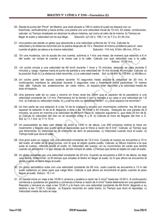 BOLETIN Nº 1 FÍSICA 4º ESO – Cinemática (I)


     20. Desde la punta del “Pirulí” de Madrid, que está situado a 190 m sobre el suelo se dispara con un
         tirachinas, verticalmente y hacia arriba, una piedra con una velocidad inicial de 10 m/s. En estas condiciones,
         calcular: a) Tiempo empleado en alcanzar la altura máxima, así como el valor de la misma. b) Tiempo en
         llegar al suelo y velocidad con la que llega.     Solución: a)1,02 s, 195,1 m; b) 7,3 s, 61,54 m/s.

     21. Una piedra cae desde un globo que desciende a una velocidad uniforme de 12 m/s. Calcular la
         velocidad y la distancia recorrida por la piedra después de 10 s. Resolver el mismo problema para el caso
         cuando el globo se eleva a la misma velocidad.                   Solución: 110 m/s, 610m; 86 m/s, 370 m.

     22. En una mudanza, con la ayuda de una cuerda, subimos a 1 m/s una mesa; de manera que estando a 6 m
         del suelo, se rompe la cuerda y la mesa cae a la calle. Calcula con qué velocidad cae a la calle.
                                                                                Solucc: 10,89 m/s

     23. Un coche circula a una velocidad de 60 km/h durante 1 hora y 15 minutos, después se para durante 5
         minutos y, luego, regresa hacia el punto de partida a una velocidad de 10 m/s durante 45 minutos. Calcula: a)
         la posición final; b) La distancia total recorrida; c) La velocidad media. Sol: a) 48 km; b) 102 km; c) 48,96Km/h

     24. Un coche parte del reposo acelera durante 10 segundos hasta adquirir la velocidad de 20 m/s. A
         continuación mantiene la velocidad durante 5 segundos más y finalmente frena parándose 15 metros
         más allá. Calcula las aceleraciones de cada tramo, el espacio total recorrido y la velocidad media de
         todo el trayecto.

     25. Una persona sale de su casa y recorre en línea recta los 200m que la separan de la panadería a una
         velocidad constante de 1,4 m/s. Permanece en la tienda 2 min y regresa a su casa a una velocidad de 1,8
         m/s. a) Calcula su velocidad media. b) ¿cuál ha sido su desplazamiento?. c) ¿Qué espacio ha recorrido?.

     26. Un tren parte de una estación A a las 10 de la mañana y recorre con movimiento uniforme los 28 km que
         separan la estación A de la B, llegando a ésta a las 10 horas y 42 minutos. Después de una parada de 8
         minutos, se pone en marcha a la velocidad de 48 km/h hacia la estación siguiente C, que dista 20 km de B.
         a) Calcula la velocidad del tren en el recorrido entre A y B. b) Calcula la hora de llegada del tren a C.
         Sol: a) 11,1 m/s b) 11 h 15 m

     27. Un paracaidista se deja caer desde un avión a 1200 m de altura. Los 200 primeros metros lo hace sin
                                                                                        2
         rozamiento y llegado ese punto abre el paracaídas que lo frena a razón de 8 m/s . Calcula: a) Tiempo que
         cae libremente. b) Velocidad en el momento de abrir el paracaídas. c) Velocidad cuando toca el suelo. d)
         Tiempo total que dura el salto.

     28. Una grúa sube un cuerpo con una velocidad constante de 12,2 m/s. Cuando el cuerpo se encuentra a 15 m
         del suelo, el cable de la grúa rompe, con lo que el objeto queda suelto. Calcula: a) Altura máxima a la que
         sube el cuerpo, referida desde el suelo. b) Velocidad del cuerpo, en su movimiento de caída que tendrá
         cuando se encuentre 1 m por debajo de donde rompió el cable. c)Tiempo que tarda el objeto en caer al suelo.

     29. Un globo asciende con una velocidad constante de 25 m/s. Cuando se encuentra a 200 m de altura, se deja
         caer lastre. Determinar: a) El tiempo que emplea el lastre en llegar al suelo. b) A que altura se encuentra el
         globo cuando el lastre llega al suelo.

     30. Un globo aerostático sube con una velocidad constante de 60 m/s. Justo cuando se encuentra a 13 m del
         suelo soltamos un peso para que caiga libre. Calcula a qué altura se encontrará el globo cuando el peso
         llegue al suelo. Solucc: 15,1 m
                                                                                      2
     31. Un taxista inicia un viaje a las 10:00 h; arranca y acelera a razón de 3 cm/s hasta las 10:20 h. A continuación
                                                                                    2
         comienza a quedarse sin gasolina y comienza a frenar a razón de 4 cm/s hasta detenerse en una gasolinera.
         Reposta y renueva su viaje a las 10:45 h y lo hace con una velocidad constante de 60 Km/h, llegando a su
         destino a las 11:00 h. Calcula: a) Espacio recorrido en cada tramo. b) Tiempo que duró el repostaje. c)
         Velocidad media de todo el viaje.




Física 4º ESO                                        CPR Mª Inmaculada                                        Curso 2011/12
 