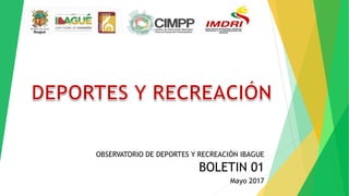 OBSERVATORIO DE DEPORTES Y RECREACIÓN IBAGUE
BOLETIN 01
Mayo 2017
 