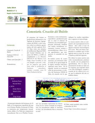 MONITOREO AGROCLIMÁTICO . CICLO AGRÍCOLA 2014-15. ENOS EL NIÑO.
El propósito del boletín es
proporcionar información a las
Agencias de Servicios Agrope-
cuarios del MAG y otros usua-
rios sobre la evolución agrocli-
mática del ciclo agrícola 2014-
15. Nace como una iniciativa
de la Dirección Regional MAG
del Central Oriental, con el
apoyo del INTA y el SFE en
cumplimiento a la Directriz
DM-439-14 del Ministro Luis
Felipe Arauz Cavallini, la cual
está dirigida a prevenir y miti-
gar los impactos que pueda
tener sobre la producción el
fenómeno atmosférico-
oceánico conocido como El
Niño-Oscilación del Sur
Invitamos a otras instituciones,
especialistas y productores para
que se unan al esfuerzo de
mantener a la comunidad agro-
pecuaria informada, mediante
este medio; enviándonos co-
mentarios, eventos, noticias y
recomendaciones afines al te-
ma agroclimático, que enri-
quezcan el contenido de este
medio.
El boletín consta de cuatro
secciones, un comentario sobre
el estado de la agroecología de
la región, mensajes relevantes,
opiniones entre otros. En la
segunda sección se comentará
sobre las proyecciones y evolu-
ción del fenómeno ENOS El
Niño, de acuerdo con lo que
indiquen los medios especializa-
dos y expertos en meteorología.
La tercera sección sobre el com-
parativo de la precipitación de los
últimos años sobre el mes de
algunas estaciones meteorológicas
de la zona. Para una mejor com-
prensión se establece que el ciclo
agrícola inicia en mayo de un año
y finaliza en abril del siguiente.
Por último la cuarta sección será
sobre recomendaciones prácticas
de acuerdo con las perspectivas
agroclimáticas. Por lo tanto la
presentación de datos se hará con
ese esquema, que responde mejor
a los ciclo fenológicos, siembra y
cosecha de los cultivos de la zo-
na, que la utilización del año ca-
lendario clásico.
Comentario. Creación del Boletín
El principal indicador del fenómeno de El
Niño es la temperatura superficial del mar
en el Océano Pacífico Ecuatorial. El Niño
se caracteriza por temperaturas inusual-
mente cálidas y La Niña por temperaturas
inusualmente frías en el Pacífico Ecuato-
rial. Las anomalías representan las desvia-
ciones de los valores normales de tempera-
tura, las inusualmente cálidas se muestran
en rojo y las inusualmente frías se muestran
en azul.
Julio 2014
Comentario. Creación del
Boletín
1
Fenómeno ENOS El
Niño 2014
1
Últimos cuarto Junio-Julio 2
Recomendaciones 3
Contenido:
 DRCO:
Guillermo Flores
Ricardo Pérez
 INTA:
Sergio Abarca
Roberto Soto
 SFE:
Jorge Vargas
Boletín n° 1
Región Central Oriental
Fenómeno ENOS El Niño
El Niño estará instalado entre octubre
o diciembre de 2014.
Fuente http://www.elnino.noaa.gov/
 