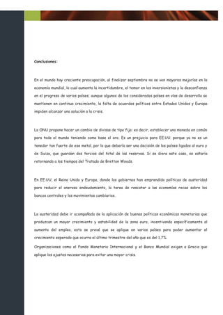 Conclusiones:



En el mundo hay creciente preocupación, al finalizar septiembre no se ven mayores mejorías en la

economía mundial, lo cual aumenta la incertidumbre, el temor en los inversionistas y la desconfianza

en el progreso de varios países; aunque algunos de los considerados países en vías de desarrollo se

mantienen en continuo crecimiento, la falta de acuerdos políticos entre Estados Unidos y Europa

impiden alcanzar una solución a la crisis.



La ONU propone hacer un cambio de divisas de tipo fijo; es decir, establecer una moneda en común

para todo el mundo teniendo como base el oro. Es un prejuicio para EE.UU. porque ya no es un

tenedor tan fuerte de ese metal, por lo que debería ser una decisión de los países ligados al euro y

de Suiza, que guardan dos tercios del total de las reservas. Si se diera este caso, se estaría

retornando a los tiempos del Tratado de Bretton Woods.



En EE.UU, el Reino Unido y Europa, donde los gobiernos han emprendido políticas de austeridad

para reducir el oneroso endeudamiento, la tarea de rescatar a las economías recae sobre los

bancos centrales y los movimientos cambiarios.



La austeridad debe ir acompañada de la aplicación de buenas políticas económicas monetarias que

produzcan un mayor crecimiento y estabilidad de la zona euro, incentivando específicamente al

aumento del empleo, esto se prevé que se aplique en varios países para poder aumentar el

crecimiento esperado que ocurra el último trimestre del año que es del 1,7%.

Organizaciones como el Fondo Monetario Internacional y el Banco Mundial exigen a Grecia que

aplique los ajustes necesarios para evitar una mayor crisis.
 