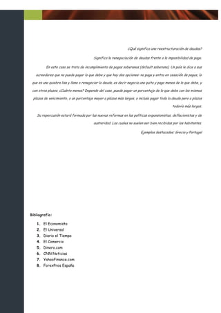 ¿Qué significa una reestructuración de deudas?

                                         Significa la renegociación de deudas frente a la imposibilidad de pago.

          En este caso se trata de incumplimiento de pagos soberanos (default soberano). Un país le dice a sus

   acreedores que no puede pagar lo que debe y que hay dos opciones: no paga y entra en cesación de pagos, lo

 que es una quiebra lisa y llana o renegociar la deuda, es decir negocia una quita y paga menos de lo que debe, y

 con otros plazos. ¿Cuánto menos? Depende del caso, puede pagar un porcentaje de lo que debe con los mismos

 plazos de vencimiento, o un porcentaje mayor a plazos más largos, o incluso pagar toda la deuda pero a plazos

                                                                                             todavía más largos.

    Su repercusión estará formada por las nuevas reformas en las políticas expansionistas, deflacionistas y de

                                         austeridad. Las cuales no suelen ser bien recibidas por los habitantes.

                                                                        Ejemplos destacados: Grecia y Portugal




Bibliografía:

    1. El Economista
    2. El Universal
    3. Diario el Tiempo
    4. El Comercio
    5. Dinero.com
    6. CNN Noticias
    7. YahooFinance.com
    8. ForexPros España
 