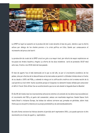 La OPEP no logró un aumento en la pruducción del crudo durante el mes de junio, debido a que la oferta

estuvo por debajo de los níveles previos a la crisis política en Líbia. Dando por consecuencia el

incremento del precio del barril.



La producción de crudo de la OPEP creció en julio a su mayor nivel, por efecto de mayor explotacion en

los pozos de Arabia Saudita y Angola. La oferta de los doce miembros varió en promedio 30.07 mbd

este mes, frente a los 29.81 mbd del mes pasado.



El mes de agosto fue el más destacado en lo que va del año, no por el crecimiento económico de los

países, sino por efectos de la desconfianza en los mercados en permitir a Estados Unidos elevar el techo

de su deuda a 120% del PIB10 y además la rebaja en la calificación crediticia de la misma nación de la

cual perdió su nivel AAA; hecho sucedido porque el Congreso no demostró bases sólidas para solucionar

el déficit fiscal. Este último fue un acontecimiento que no se veía desde la Segunda Guerra Mundial.



El día 05 del mismo mes los inversionistas estuvieron atentos a la emisión de los datos macroeconómicos:

el crecimiento del PIB y el gasto del consumidor, ambos con resultados negativos. Desde Nueva York

hasta Brasil e inclusive Europa, las bolsas de valores cerraron sus jornadas en pérdidas, sobre todo

Italia que se encuentra inmersa en su propia problemática de sobreendeudamiento.



De esta forma variaron los índices durante el periodo abril-septiembre 2011, y se puede apreciar el alto

movimiento en el mes de agosto y septiembre.
 