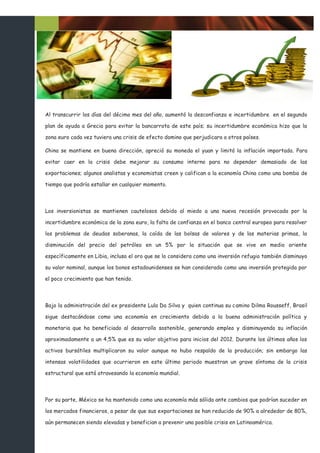 Al transcurrir los días del décimo mes del año, aumentó la desconfianza e incertidumbre en el segundo

plan de ayuda a Grecia para evitar la bancarrota de este país; su incertidumbre económica hizo que la

zona euro cada vez tuviera una crisis de efecto domino que perjudicara a otros países.

China se mantiene en buena dirección, apreció su moneda el yuan y limitó la inflación importada. Para

evitar caer en la crisis debe mejorar su consumo interno para no depender demasiado de las

exportaciones; algunos analistas y economistas creen y califican a la economía China como una bomba de

tiempo que podría estallar en cualquier momento.



Los inversionistas se mantienen cautelosos debido al miedo a una nueva recesión provocada por la

incertidumbre económica de la zona euro, la falta de confianza en el banco central europeo para resolver

los problemas de deudas soberanas, la caída de las bolsas de valores y de las materias primas, la

disminución del precio del petróleo en un 5% por la situación que se vive en medio oriente

específicamente en Libia, incluso el oro que se lo considera como una inversión refugio también disminuyo

su valor nominal, aunque los bonos estadounidenses se han considerado como una inversión protegida por

el poco crecimiento que han tenido.



Bajo la administración del ex presidente Lula Da Silva y quien continua su camino Dilma Rousseff, Brasil

sigue destacándose como una economía en crecimiento debido a la buena administración política y

monetaria que ha beneficiado al desarrollo sostenible, generando empleo y disminuyendo su inflación

aproximadamente a un 4,5% que es su valor objetivo para inicios del 2012. Durante los últimos años los

activos bursátiles multiplicaron su valor aunque no hubo respaldo de la producción; sin embargo las

intensas volatilidades que ocurrieron en este último periodo muestran un grave síntoma de la crisis

estructural que está atravesando la economía mundial.



Por su parte, México se ha mantenido como una economía más sólida ante cambios que podrían suceder en

los mercados financieros, a pesar de que sus exportaciones se han reducido de 90% a alrededor de 80%,

aún permanecen siendo elevadas y benefician a prevenir una posible crisis en Latinoamérica.
 