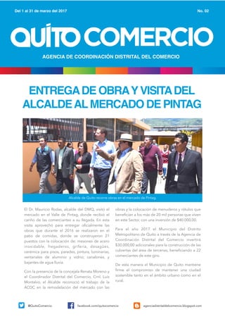 ENTREGADE OBRAYVISITADEL
ALCALDEALMERCADO DE PINTAG
COMERCIO
Del 1 al 31 de marzo del 2017 No. 02
AGENCIA DE COORDINACIÓN DISTRITAL DEL COMERCIO
@QuitoComercio facebook.com/quitocomercio agenciadistritaldelcomercio.blogspot.com
Alcalde de Quito recorre obras en el mercado de Pintag.
El Dr. Mauricio Rodas, alcalde del DMQ, visitó el
mercado en el Valle de Pintag, donde recibió el
cariño de las comerciantes a su llegada. En esta
visita aprovechó para entregar oficialmente las
obras que durante el 2016 se realizaron en el
patio de comidas, donde se construyeron 21
puestos con la colocación de: mesones de acero
inoxidable, fregaderos, grifería, desagües,
cerámica para pisos, paredes, pintura, luminarias,
ventanales de aluminio y vidrio; canalones, y
bajantes de agua lluvia.
Con la presencia de la concejala Renata Moreno y
el Coordinador Distrital del Comercio, Crnl. Luis
Montalvo, el Alcalde reconoció el trabajo de la
ACDC en la remodelación del mercado con las
obras y la colocación de menuderos y rótulos que
benefician a los más de 20 mil personas que viven
en este Sector, con una inversión de $40.000,00.
Para el año 2017 el Municipio del Distrito
Metropolitano de Quito a través de la Agencia de
Coordinación Distrital del Comercio invertirá
$30.000,00 adicionales para la construcción de las
cubiertas del área de tercenas, beneficiando a 22
comerciantes de este giro.
De esta manera el Municipio de Quito mantiene
firme el compromiso de mantener una ciudad
sostenible tanto en el ámbito urbano como en el
rural.
 