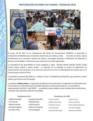 PARTICIPACIÓN EN ROBO CUP JUNIOR—VERAGUAS 2015
El jueves 30 de Abril en las instalaciones del Centro de Convenciones COOPEVE se desarrolló la
competición de Robótica para estudiantes de primaria, pre media y media. El evento se realizó, bajo la
coordinación de la secretaria nacional de ciencia y tecnología (Senacyt), el Ministerio de Educación y
diversas universidades e instituciones que conforman el comité organizador.
La competencia fue desarrollada en varias categorías a saber: Rescate Infantil, Rescate Juvenil, Futbol
Juvenil, Danza Infantil y Danza Juvenil. La intención de la actividad se centró en determinar los
representantes de la provincia, en el concurso nacional con miras a la participación de nuestro país en el
concurso que se dará en China.
La jornada fue extensa (de 9:00 a.m. a 4:00 p.m.) por la cantidad de participantes que acudieron a dicho
evento, que fueron unos 45 equipos.
La profesora Yahaira Juárez y un grupo de estudiantes de la Licenciatura en Ingeniería en Informática y de
la Licenciatura en Informática para la Gestión Educativa y Empresarial asistieron a la actividad en
representación del CRUV y del CIDETE. La profesora Juárez colaboró como miembro del comité técnico
sirviendo como parte del jurado de la actividad.
Estudiantes de LII Estudiantes de LIGEE
 Maikol Guisado
 Iris Arenas
 María Jiménez
 Faustino Aguilar
 Cristian Pérez
 Joaquín González
 Nicole Flores
 José Pascacio
 Rocío Concepción
 Arnold Agudo
 Oscar Núñez
 Odelis Quintero
 Rubiela Santos
 Icela Alcedo
 Jameth Mercado
 José Arjona
 Patricia Pérez
 Daniselda Rodríguez
 Ismael Hidalgo
 Menelio Medina
 