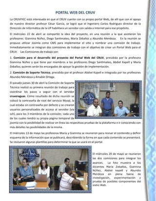 PORTAL WEB DEL CRUV
La CRUVFIEC está interesada en que el CRUV cuente con su propio portal Web, de allí que con el apoyo
de nuestro director profesor César García, se logró que el Ingeniero Carlos Rodríguez director de la
Dirección de Informática de la UP habilitara un servidor con salida a Internet para ese propósito.
El miércoles 22 de abril se compartió la idea del proyecto, en una reunión a la que asistieron los
profesores: Giannina Núñez, Diego Santimateo, María Zeballos y Abundio Mendoza. En la reunión se
propuso utilizar Joomla como CMS para implementar el sitio y nombrar una comisión de trabajo.
Inmediatamente se integran dos comisiones de trabajo con el objetivo de crear un Portal Web para el
CRUV. Las Comisiones de trabajo son:
1. Comisión para el desarrollo del proyecto del Portal Web del CRUV, presidida por la profesora
Giannina Núñez y que tiene por miembros a los profesores Diego Santimateo, Abdiel Kapell y María
Zeballos; quienes serán los encargados de apoyar la gestión de implementación.
2. Comisión de Soporte Técnico, presidida por el profesor Abdiel Kapell e integrada por los profesores
Abundio Mendoza y Amable Ortega.
El pasado jueves 30 de abril la Comisión de Soporte
Técnico realizó su primera reunión de trabajo para
coordinar los pasos a seguir con el servidor
cruveraguas. Como resultado de dicha reunión se
colocó la contraseña de root del servicio Mysql, la
cual estaba sin contraseña por defecto y se crearon
usuarios personalizados de acceso al servidor (via
ssh), para los 3 miembros de la comisión; cada uno
de los cuales tendrá su propia página temporal de
joomla con la posibilidad de realizar en línea las respectivas pruebas de la plataforma e ir conociendo con
más detalles las posibilidades de la misma.
El miércoles 13 de mayo las profesoras María y Giannina se reunieron para revisar el contenido y definir
esquema de la información que se publicará, describiendo la forma en que cada contenido se presentará.
Se revisaron algunas plantillas para determinar la que se usará en el portal.
El miércoles 20 de mayo se reunieron
las dos comisiones para integrar los
avances. La foto muestra a los
docentes María Zeballos, Giannina
Núñez, Abdiel kapell y Abundio
Mendoza en plena faena de
investigación, experimentación y
prueba de posibles componentes del
sistio Web.
 