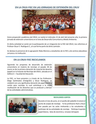 EN LA CRUV-FIEC EN LAS JORNADAS DE EXTENSIÓN DEL CRUV
Como proyección académica del CRUV, se realizó el miércoles 15 de abril del presente año, la primera
jornada de extensión universitaria en el área de Desarrollo Comunitario y Medio Ambiente.
En dicha actividad se contó con la participación de un integrante de la FIEC del CRUV; nos referimos al
Profesor Oscar E. Rodríguez C., el cual forma parte de dicha comisión.
Se destaca la presencia de la agrupación Roba Morena y estudiantes de la FIEC y de centros educativos
cercanos a la institución.
EN LA CRUV-FIEC RECICLAMOS
Siguiendo los proyectos de desarrollo de extensión
universitaria en materia de reciclaje, el pasado 30 de
marzo se dio la primera donación de material de desecho
(papel) en la Estación de Reciclaje del CRUV, ubicada en el
Edificio C – Facultad de Educación.
La FIEC, se hace presente y a través de los Profesores:
Diego Santimateo (Fotógrafo) y Oscar Rodríguez, se
colaboró con una significativa donación de papel blanco y
cartón para reciclaje; lo cual contribuye a la mejor
reutilización de los desechos que se producen y derivan
de las actividades administrativas.
RECICLEMOS JUNTOS
Durante el mes de junio, en el pasillo del pabellón A estará el
punto de acopio de reciclaje. Ya los profesores Raúl y Oscar
han pasado por las aulas motivando a los estudiantes a
participar de las actividades de reciclaje. Participa trayendo
papel blanco, latas de aluminio y envases tetrapack.
 