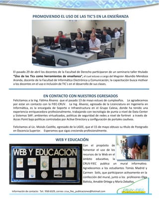 PROMOVIENDO EL USO DE LAS TIC’S EN LA ENSEÑANZA
El pasado 29 de abril los docentes de la Facultad de Derecho participaron de un seminario taller titulado
“Uso de las Tics como herramientas de enseñanza”, el cual estuvo a cargo del Magister Abundio Mendoza
Aranda, docente de la Facultad de Informática Electrónica y Comunicación; la capacitación busca motivar
a los docentes en el uso e inclusión de TIC´s en el desarrollo de sus clases.
EN CONTACTO CON NUESTROS EGRESADOS
Felicitamos a la Ing. Fátima Álvarez que el pasado 13 de mayo estuvo de cumpleaños. Le agradecemos
por estar en contacto con la FIEC-CRUV. La Ing. Álvarez, egresada de la Licenciatura en Ingeniería en
Informática, es la encargada de Soporte e Infraestructura en el Grupo Calesa, donde ha tenido una
experiencia enriquecedora profesionalmente, trabajando con tecnología de punta a nivel de Data Center
y Sistemas SAP; ambientes virtualizados, politicas de seguridad de redes a nivel de fortinet a través de
Acces Point bajo políticas controladas por Active Directory y configuración de portales cautivos.
Felicitamos al Lic. Moisés Castillo, egresado de la LIGEE, que el 15 de mayo obtuvo su título de Postgrado
en Docencia Superior. Esperamos que sigas creciendo profesionalmente.
Información de contacto: Tel.: 958-6329, correo: cruv_fiec_publicaciones@hotmail.com
Con el propósito de
fomentar el uso de los
recursos de la Web en el
ámbito educativo, la
CRUV-FIEC publica un mural informativo.
Agradecemos a los estudiantes Tomás Madrid y
Carmen Solís, que participaron activamente en la
confección del mural, junto a los profesores Olga
Batista, Amable Ortega y María Zeballos.
WEB Y EDUCACIÓN
 