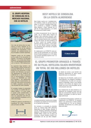 subvenciones

     EL GRUPO HESPERIA                                   BEST HOTELS SE CONSOLIDA
     SE CONSOLIDA EN EL
     MERCADO NACIONAL                                     EN LA COSTA ALMERIENSE
       CON 40 HOTELES                     Best Hotels cuenta con 4 establecimien-
                                          tos hoteleros, todos en primera línea de
                                          playa: un cómodo 3 estrellas (Hotel Inda-
                                          lo), 2 modernos y notables 4 estrellas
                                          (Best Mojacar y Oasis Tropical) con un
                                          golf de 18 hoyos adyacente, y un centro
                                          de vacaciones (Pueblo Indalo)

                                          La última incorporación fue en mayo de
                                          2.002, con el Hotel Oasis Tropical de
                                          Mojacar. Este ambicioso proyecto, ade-
                                          más de contar con una inmejorable ubica-
                                          ción, en primera línea de mar y a escasos
                                          metros del Campo de Golf de Marina de
                                          la Torre, cuenta con amplios jardines,
                                          piscinas, saunas y jacuzzis, y se ha dota-
 Con más de treinta años de expe-         do con los últimos avances tecnológi-
 riencia el Grupo Hesperia se ha          cos existentes para minimizar el impacto
 convertido en una de las cadenas         medioambiental.
 hoteleras más importantes a nivel
 nacional, con establecimientos en        En colaboración con DYRECTO, este pro-
 las principales ciudades españolas.      yecto ha sido beneficiado con una ayuda
                                          de los Fondos Europeos en un 12% sobre                           Best Hotels
 Hesperia cuenta con 46 hoteles,          una inversión aprobada superior a los 11,5
 de los cuales 40 se encuentran en        millones de euros.
 España, 1 en Andorra, 2 en Bruselas
 (Bélgica), 1 en Londres (Gran Breta-
 ña) y 2 en Isla Margarita (Venezuela),
 con un total de 7.036 habitaciones.
                                           EL GRUPO PROMOTOR URVASCO A TRAVÉS
 Su expansión llega también a las         DE SU FILIAL HOTELERA SILKEN INVERTIRÁN
 Islas Canarias, donde a través de su
 sociedad BERCUMA SL, fue bene-             UN TOTAL DE 200 MILLONES EN HOTELES
 ficiaria de una subvención a fondo
 perdido del Ministerio de Econo-                                                         do desde sus inicios y que tendrán una
 mía gestionada por DYRECTO de                                                            presencia significativa en estos nuevos
 2.885.057,52 €. Dicha subvención                                                         desarrollos que va a emprender.
 fue un reconocimiento al esfuerzo
 inversor de HESPERIA por hotel                                                           En Santa Cruz de Tenerife, cuenta con el
 de 5 estrellas y 252 habitaciones,                                                       Hotel Atlántida, con categoría 4 estrellas y
 todas ellas con sorprendentes vis-                                                       112 habitaciones. Al contar con una loca-
 tas al mar. Este centro se encuentra                                                     lización inmejorable, ofrece a sus clientes
 en YAIZA, Lanzarote, provincia de                                                        cercanía a los centros de negocio de la
 LAS PALMAS DE GAN CANARIA.                                                               capital, así como a las principales vías de
                                                                                          comunicación de la isla.
 El complejo hotelero ha absorbido
 una inversión de 39.065.786,79 €,                                                        Sus instalaciones de clara tendencia a la
 dando cabida a 81 junior suites,                                                         realización de congresos, hacen que sus
 2 lujosas suites presidenciales, 9                                                       salas de convenciones ofrezcan una alta
 salones para reuniones y un audi-                                                        calidad, comodidad y lo último en tecno-
 torio con capacidad para 200 per-                                                        logía audiovisual.
 sonas totalmente equipados con la
 última tecnología.                                                                       La importancia del proyecto y gracias a la
                                          La cadena pondrá en marcha ocho hoteles         colaboración de DYRECTO, el proyecto
 DYRECTO gestiona actualmente el          en España, que estarán en funcionamiento        obtuvo una subvención a fondo perdido
 expediente de cobro, presumible          en un periodo de dos años.                      correspondiente al 11% de la inversión
 para principios de 2006.                                                                 aprobada, actualmente en su último paso
                                          De momento, la compañía ha decidido             antes del cobro.
                                          poner en marcha hasta 2007 diferentes
                                          desarrollos en Gijón, Burgos, Alicante, A
                                          Coruña, Zaragoza, Santander, Alcobendas
                                          (Madrid) y Las Palmas de Gran Canaria.
                                          Hoteles Silken cuenta con el apoyo de
                                          Escampa y Grupo Hotelero Urvasco S.A,
                                          sociedades con las que lleva trabajan-



42   2006                                                                                                                  ✆ 902 120 325
                                                     Regístrese en nuestra web para recibir actualizaciones www.dyrecto.es www.dyrecto.es
 