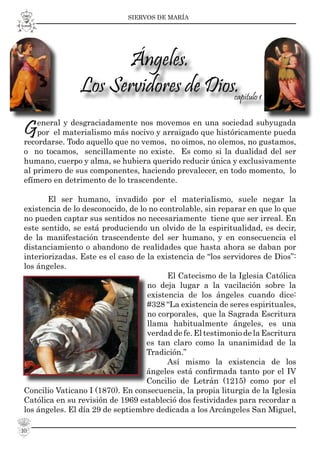 SIERVOS DE MARÍA
10
General y desgraciadamente nos movemos en una sociedad subyugada
por el materialismo más nocivo y arraigado que históricamente pueda
recordarse. Todo aquello que no vemos, no oimos, no olemos, no gustamos,
o no tocamos, sencillamente no existe. Es como si la dualidad del ser
humano, cuerpo y alma, se hubiera querido reducir única y exclusivamente
al primero de sus componentes, haciendo prevalecer, en todo momento, lo
efímero en detrimento de lo trascendente.
El ser humano, invadido por el materialismo, suele negar la
existencia de lo desconocido, de lo no controlable, sin reparar en que lo que
no pueden captar sus sentidos no necesariamente tiene que ser irreal. En
este sentido, se está produciendo un olvido de la espiritualidad, es decir,
de la manifestación trascendente del ser humano, y en consecuencia el
distanciamiento o abandono de realidades que hasta ahora se daban por
interiorizadas. Este es el caso de la existencia de “los servidores de Dios”:
los ángeles.
El Catecismo de la Iglesia Católica
no deja lugar a la vacilación sobre la
existencia de los ángeles cuando dice:
#328 “La existencia de seres espirituales,
no corporales, que la Sagrada Escritura
llama habitualmente ángeles, es una
verdad de fe. El testimonio de la Escritura
es tan claro como la unanimidad de la
Tradición.”
Así mismo la existencia de los
ángeles está conﬁrmada tanto por el IV
Concilio de Letrán (1215) como por el
Concilio Vaticano I (1870). En consecuencia, la propia liturgia de la Iglesia
Católica en su revisión de 1969 estableció dos festividades para recordar a
los ángeles. El día 29 de septiembre dedicada a los Arcángeles San Miguel,
Ángeles.
Los Servidores de Dios.capítulo 1
 
