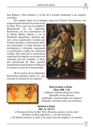 SIERVOS DE MARÍA
11
San Rafael y San Gabriel, y el día de 2 octubre dedicada a los ángeles
custodios.
En verdad, tanto en el Antiguo como en el Nuevo Testamento, son
numerosaslasalusionesaestosseres
de Dios. Pero, ¿qué son los ángeles?
Basándonos en las Sagradas
Escrituras, en las enseñanzas de
la Santa Madre Iglesia y en la
Tradición Apostólica, diremos que
son: seres espirituales creados por
la libre decisión y voluntad de Dios,
son inmortales y están dotados de
inteligencia y voluntad, superando
en perfección a todas las criaturas
visibles. En razón de su naturaleza
espiritual los ángeles no pueden ser
captados por los sentidos, si bien,
por intercesión de Dios, pueden
manifestarse bajo formas visibles en
su misión en pro de la humanidad.
De los textos de las Sagradas
Escrituras podemos inferir en que
consiste la misión de los ángeles:
Dar gloria a Dios.
(Sal.148, 1-2)
1 Alabad a Jehová desde los cielos;
Alabadle en las alturas.
2 Alabadle, vosotros todos sus ángeles;
Alabadle, vosotros todos sus ejércitos.
Servir a Dios.
(Mt. 4, 10-11)
10 Entonces Jesús le dijo: Vete, Satanás, porque escrito está:
Al Señor tu Dios adorarás, y a él sólo servirás.
11 El diablo entonces le dejó; y he aquí vinieron ángeles y le servían.
 
