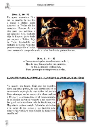 SIERVOS DE MARÍA
16
(Tob. 3, 16-17)
En aquel momento Dios
oyó la oración de los dos
y envió a Rafael para
curarlos: a Tobías de las
manchas blancas de sus
ojos para que volviese a
ver la luz del cielo, y a Sara
hija de Ragüel, para darla
por esposa a Tobías, hijo
de Tobit, librándola del
maligno demonio Asmodeo
pues correspondía a Tobías
casarse con ella con preferencia a todos los demás pretendientes.
(Sal. 91, 11-12)
11 Pues a sus ángeles mandará acerca de ti,
Que te guarden en todos tus caminos.
12 En las manos te llevarán,
Para que tu pie no tropiece en piedra.
El Santo Padre Juan Pablo II manifestó el 30 de julio de 1986:
“Se puede, por tanto, decir que los ángeles,
como espíritus puros, no sólo participan en el
modo que le es propio de la santidad del mismo
Dios, sino que en los momentos clave rodean
a Cristo y lo acompañan en el cumplimiento
de su misión salvíﬁca respecto a los hombres.
De igual modo también toda la Tradición y el
Magisterio ordinario de la Iglesia ha atribuido
a lo largo de los siglos a los ángeles este
carácter particular y esta función de ministerio
mesiánico”
 