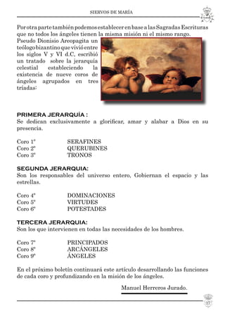 SIERVOS DE MARÍA
17
PorotrapartetambiénpodemosestablecerenbasealasSagradasEscrituras
que no todos los ángeles tienen la misma misión ni el mismo rango.
Pseudo Dionisio Areopagita un
teólogobizantinoquevivióentre
los siglos V y VI d.C, escribió
un tratado sobre la jerarquía
celestial estableciendo la
existencia de nueve coros de
ángeles agrupados en tres
tríadas:
PRIMERA JERARQUÍA :
Se dedican exclusivamente a gloriﬁcar, amar y alabar a Dios en su
presencia.
Coro 1º SERAFINES
Coro 2º QUERUBINES
Coro 3º TRONOS
SEGUNDA JERARQUIA:
Son los responsables del universo entero, Gobiernan el espacio y las
estrellas.
Coro 4º DOMINACIONES
Coro 5º VIRTUDES
Coro 6º POTESTADES
TERCERA JERARQUIA:
Son los que intervienen en todas las necesidades de los hombres.
Coro 7º PRINCIPADOS
Coro 8º ARCÁNGELES
Coro 9º ÁNGELES
En el próximo boletín continuará este artículo desarrollando las funciones
de cada coro y profundizando en la misión de los ángeles.
Manuel Herreros Jurado.
 