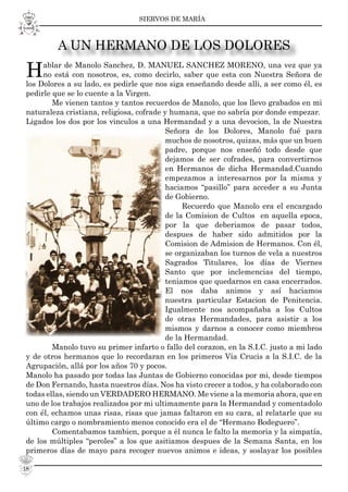 SIERVOS DE MARÍA
18
Hablar de Manolo Sanchez, D. MANUEL SANCHEZ MORENO, una vez que ya
no está con nosotros, es, como decirlo, saber que esta con Nuestra Señora de
los Dolores a su lado, es pedirle que nos siga enseñando desde alli, a ser como él, es
pedirle que se lo cuente a la Virgen.
Me vienen tantos y tantos recuerdos de Manolo, que los llevo grabados en mi
naturaleza cristiana, religiosa, cofrade y humana, que no sabría por donde empezar.
Ligados los dos por los vinculos a una Hermandad y a una devocion, la de Nuestra
Señora de los Dolores, Manolo fué para
muchos de nosotros, quizas, más que un buen
padre, porque nos enseñó todo desde que
dejamos de ser cofrades, para convertirnos
en Hermanos de dicha Hermandad.Cuando
empezamos a interesarnos por la misma y
haciamos “pasillo” para acceder a su Junta
de Gobierno.
Recuerdo que Manolo era el encargado
de la Comision de Cultos en aquella epoca,
por la que deberiamos de pasar todos,
despues de haber sido admitidos por la
Comision de Admision de Hermanos. Con él,
se organizaban los turnos de vela a nuestros
Sagrados Titulares, los días de Viernes
Santo que por inclemencias del tiempo,
teniamos que quedarnos en casa encerrados.
El nos daba animos y así haciamos
nuestra particular Estacion de Penitencia.
Igualmente nos acompañaba a los Cultos
de otras Hermandades, para asistir a los
mismos y darnos a conocer como miembros
de la Hermandad.
Manolo tuvo su primer infarto o fallo del corazon, en la S.I.C. justo a mi lado
y de otros hermanos que lo recordaran en los primeros Vía Crucis a la S.I.C. de la
Agrupación, allá por los años 70 y pocos.
Manolo ha pasado por todas las Juntas de Gobierno conocidas por mi, desde tiempos
de Don Fernando, hasta nuestros días. Nos ha visto crecer a todos, y ha colaborado con
todas ellas, siendo un VERDADERO HERMANO. Me viene a la memoria ahora, que en
uno de los trabajos realizados por mi ultimamente para la Hermandad y comentadolo
con él, echamos unas risas, risas que jamas faltaron en su cara, al relatarle que su
último cargo o nombramiento menos conocido era el de “Hermano Bodeguero”.
Comentabamos tambien, porque a él nunca le falto la memoria y la simpatía,
de los múltiples “peroles” a los que asitiamos despues de la Semana Santa, en los
primeros días de mayo para recoger nuevos animos e ideas, y soslayar los posibles
A UN HERMANO DE LOS DOLORES
 
