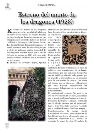 SIERVOS DE MARÍA
20
El estreno del manto de los dragones
supusoparalahermandaddelosDolores
el cierre de un periodo de varias décadas
protagonizado por los enfrentamientos con
el capellán del hospital a la hora de decidir
cuál luciría la imagen cada Viernes Santo.
Los dos mantos con dimensiones capaces en
aquel momento eran los de Alburquerque
y el de las palomas, ambos propiedad de
las religiosas servitas, razón por la que la
cofradía se plantea en 1921 solventar este
escollo de forma deﬁnitiva con la confección
de uno propio.
El impulso del hermano mayor, Agustín
MarínCarrillodeAlbornoz,fuedeﬁnitivoala
hora de materializar esta iniciativa. Al poco
se constituye
una junta
e n c a r g a d a
de recaudar
fondos que
cuenta con el
respaldo del
obispo Adolfo
Pérez Muñoz,
en aquellas
fechas recién
l l e g a d o
a la sede
cordobesa. En julio de dicho año, la junta de
gobierno toma conocimiento de un boceto
dictaminado por una comisión de expertos
que no debió agradar del todo, puesto que
se acuerda la convocatoria de un concurso
para la realización del manto. Las bases
del mismo, que se editaron y difundieron
por toda España, especiﬁcaban las
dimensiones de la pieza y sus características
fundamentales.
El resultado del certamen fue positivo, ya
que se presentaron 19 trabajos, analizados
por el jurado que levantó acta ante el notario
Francisco Rodríguez Gonzalo, señalando
que el dibujo ganador era el presentado
bajo el lema ‘Sine labe concepta’ realizado
por el cordobés Ricardo García de Vargas.
Inmediatamente, la madre María
Circuncisión de Jesús, como superiora de
las Adoratrices, ﬁrma el contrato para su
confección, recibiendo 8.000 pesetas en
concepto de mano de obra. El trabajo de
Estreno del manto de
los dragones (1923)
 