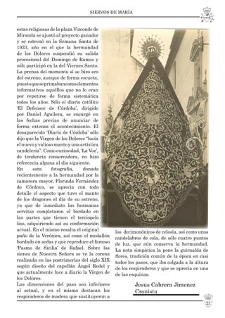 SIERVOS DE MARÍA
21
estas religiosas de la plaza Vizconde de
Miranda se ajustó al proyecto ganador
y se estrenó en la Semana Santa de
1923, año en el que la hermandad
de los Dolores suspendió su salida
procesional del Domingo de Ramos y
sólo participó en la del Viernes Santo.
La prensa del momento sí se hizo eco
del estreno, aunque de forma escueta,
puestoqueseprimabancomoelementos
informativos aquéllos que no lo eran
por repetirse de forma sistemática
todos los años. Sólo el diario católico
‘El Defensor de Córdoba’, dirigido
por Daniel Aguilera, se encargó en
las fechas previas de anunciar de
forma extensa el acontecimiento. El
desaparecido ‘Diario de Córdoba’ sólo
dijo que la Virgen de los Dolores “lucía
elnuevoyvaliosomantoyunaartística
candelería”. Como curiosidad, ‘La Voz’,
de tendencia conservadora, no hizo
referencia alguna al día siguiente.
En esta fotografía, donada
recientemente a la hermandad por la
camarera mayor, Florinda Fernández
de Córdova, se aprecia con todo
detalle el aspecto que tuvo el manto
de los dragones el día de su estreno,
ya que de inmediato las hermanas
servitas completaron el bordado en
las partes que tienen el terciopelo
liso, adquiriendo así su conformación
actual. En el mismo resalta el original
paño de la Verónica, así como el medallón
bordado en sedas y que reproduce el famoso
‘Pasmo de Sicilia’ de Rafael. Sobre las
sienes de Nuestra Señora se ve la corona
realizada en las postrimerías del siglo XIX
según diseño del capellán Ángel Redel y
que actualmente luce a diario la Virgen de
los Dolores.
Las dimensiones del paso son inferiores
al actual, y en el mismo destacan los
respiraderos de madera que sustituyeron a
los decimonónicos de celosía, así como unos
candelabros de cola, de sólo cuatro puntos
de luz, que aún conserva la hermandad.
La nota simpática la pone la guirnalda de
ﬂores, tradición común de la época en casi
todos los pasos, que iba colgada a la altura
de los respiraderos y que se aprecia en una
de las esquinas.
Jesus Cabrera Jimenez
Cronista
 