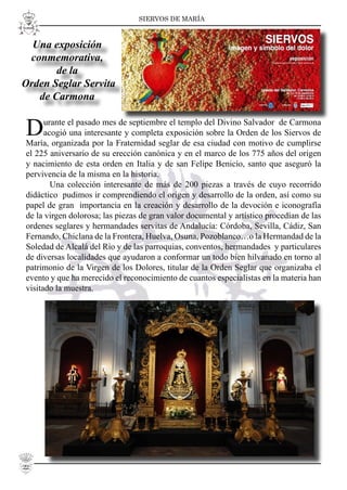 SIERVOS DE MARÍA
22
Durante el pasado mes de septiembre el templo del Divino Salvador de Carmona
acogió una interesante y completa exposición sobre la Orden de los Siervos de
María, organizada por la Fraternidad seglar de esa ciudad con motivo de cumplirse
el 225 aniversario de su erección canónica y en el marco de los 775 años del origen
y nacimiento de esta orden en Italia y de san Felipe Benicio, santo que aseguró la
pervivencia de la misma en la historia.
Una colección interesante de más de 200 piezas a través de cuyo recorrido
didáctico pudimos ir comprendiendo el origen y desarrollo de la orden, así como su
papel de gran importancia en la creación y desarrollo de la devoción e iconografía
de la virgen dolorosa; las piezas de gran valor documental y artístico procedían de las
ordenes seglares y hermandades servitas de Andalucía: Córdoba, Sevilla, Cádiz, San
Fernando, Chiclana de la Frontera, Huelva, Osuna, Pozoblanco…o la Hermandad de la
Soledad de Alcalá del Río y de las parroquias, conventos, hermandades y particulares
de diversas localidades que ayudaron a conformar un todo bien hilvanado en torno al
patrimonio de la Virgen de los Dolores, titular de la Orden Seglar que organizaba el
evento y que ha merecido el reconocimiento de cuantos especialistas en la materia han
visitado la muestra.
Una exposición
conmemorativa,
de la
Orden Seglar Servita
de Carmona
 
