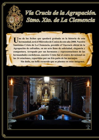 SIERVOS DE MARÍA
26
Vía Crucis de la Agrupación.
Stmo. Xto. de La Clemencia
Una de las fechas que quedará grabada en la historia de esta
hermandad,seráelMiércolesdeCenizadeesteaño2008.Nuestro
Santísimo Cristo de La Clemencia, presidió el Viacrucis oﬁcial de la
Agrupación de cofradías, en un acto lleno de sobriedad, elegancia y
compostura. Arropado por sus hermanos y representaciones de las
hermandades cordobesas, nuestro Cristo fué el centro devocional en
las 14 estaciones, repartidas por un frío patio de los naranjos.
Sin duda, un bello recuerdo que se plasma en estas imágenes.
 