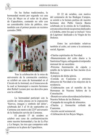 SIERVOS DE MARÍA
En las fechas tradicionales, la
hermandad montó por segunda vez una
Cruz de Mayo en el solar de la plaza
de Capuchinos, contando no sólo con
un considerable éxito de público, sino
también con el primer premio en recintos
cerrados 2008.
Tras la celebración de la misa de
aniversario de la coronación canónica,
se celebró un cena de hermandad en el
Círculo de la Amistad, en el transcurso de
la cual se homenajeó a nuestro hermano
don Rafael Lozano por sus desvelos para
con la cofradía.
La hermandad participó con la
cesión de varias piezas en la exposición
‘Siervos, imagen y símbolo del dolor’,
celebrada del 3 al 16 de septiembre en
Carmona con motivo del 225º aniversario
de la fundación servita de Carmona.
El pasado 17 de octubre se
celebró una cena de confraternización
entre nuestra hermandad y las de La Paz
y La Sangre, las tres que comparten sede
canónica en la plaza de Capuchinos.
El 22 de octubre, con motivo
del centenario de las Bodegas Campos,
se asistió a la lectura poética de nuestro
hermano don Pablo García Baena
celebrada en la ermita de la Candelaria,
conunaseleccióndesuspoemasdedicados
a Córdoba, entre los que se incluyó ‘Arca
de Lágrimas’ dedicado a la Virgen de los
Dolores.
Entre las actividades relativas
también al culto, así como a la asistencia
social, ﬁguran:
-Charlas espirituales de Navidad.
-Mantenimiento del culto diario a la
SantísimaVirgen,sufragandoelestipendio
mensual de un sacerdote.
-Próxima iluminación de cúpula y
retablo de la Iglesia de San Jacinto (Los
Dolores).
-Limpieza de dicha iglesia.
-Comida en Cuaresma y próximo
almuerzo de Navidad a los mayores de la
residencia.
-Colaboración con el rastrillo de las
Hermanas de Nuestra Señora de la
Consolación.
-DonativosvariosalaresidenciaGeriátrica
Nuestra Señora de los Dolores.
-Campaña de recogida de alimentos.
-Charlas y formación cofrade de
Cuaresma.
-Acción social asistencial.
-Celebración de los Reyes Magos.
36
 