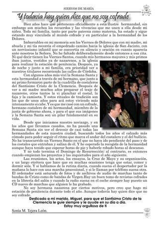 SIERVOS DE MARÍA
Diez años hace que pertenezco oﬁcialmente a esta ilustre hermandad, sin
embargo son muchos los recuerdos y las vivencias que me unen a ella desde mi
niñez. Toda mi familia, tanto por parte paterna como materna, ha estado y sigue
estando muy vinculada al mundo cofrade y en particular a la hermandad de los
Dolores.
Imborrables en mi memoria son los Viernes de Dolores que con mi madre, mi
abuela y mi tía recorría el empedrado camino hacia la iglesia de San Jacinto, con
un nerviosismo infantil que se convertía en silencio y oración en cuanto aparecía
ante nosotros la Señora. No he faltado deliberadamente desde entonces a esa cita.
Ni qué decir tienen los Viernes Santos, cuando mis hermanos mayores y mis primos
iban juntos, vestidos ya de nazarenos, a la iglesia
para realizar la estación de penitencia. Después, ya
de noche y junto a mi familia, era prioridad ver a
nuestros titulares recorriendo las calles de Córdoba.
Con algunos años más viví la Semana Santa y
esta hermandad a través de mi hermano, que junto a
mi primo formaron parte de la cuadrilla de costaleros
del Santísimo Cristo de la Clemencia. Después de
ver a mi madre muchos años preparar el traje de
nazareno, otros tantos la vi planchar el costal, la
faja y la camiseta. Y estos rituales de tradición son
los que de unos años para acá estoy viviendo más
intensamente si cabe.Y es que me casé con un cofrade,
hermano costalero de mi hermandad, miembro de la
junta de gobierno ahora, y para el que sus imágenes
y la Semana Santa son un pilar fundamental en su
vida.
Desde que iniciamos nuestro noviazgo, y en
los años que llevamos casados, no ha pasado una
Semana Santa sin ver el devenir de casi todas las
hermandades de esta nuestra ciudad, buscando todos los años el calzado más
cómodo para poder seguir el ritmo que marca el andar del costalero y el del bullicio.
No ha transcurrido un Viernes Santo en el que no haya ido pendiente del paso y de
los costales que entraban y salían de él. Y he esperado la recogida de la hermandad
aunque haya tenido que esperar horas de pie y haberle robado horas al descanso.
Y no todo termina el Domingo de Resurrección; al contrario, es entonces
cuando empiezan los proyectos y las inquietudes para el año siguiente.
Las reuniones, los actos, los ensayos, la Cruz de Mayo y su organización,
y un largo etcétera que hace que en muchas ocasiones tenga que estar, comer y
dormir sola. Y si hablamos de la rutina diaria, cuando suena el despertador por la
mañana lo hace con una marcha procesional, y si le llaman por teléfono suena otra.
El ordenador está saturado de fotos y de archivos de audio de marchas tanto de
bandas de Cristo como de bandas de Virgen.Hay un buen tomo de revistas cofrades
en la librería del salón y cuando la radio suena en el coche siempre hay puesto un
CD nuevo de marchas que alguien le ha grabado.
No soy hermana nazarena por ciertos motivos, pero creo que hago mi
estación de penitencia durante todo el año. Aunque todavía hay quien dice que no
soy cofrade.
Dedicado a mi marido, Miguel, para que el Santísimo Cristo de la
Clemencia le guíe siempre y le ayude en su día a día.
Estoy muy orgullosa de ti
Sonia M. Tejera León.
Y todavía hay quien dice que no soy cofrade
37
 