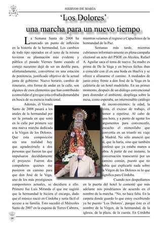 SIERVOS DE MARÍA
La Semana Santa de 2008 ha
marcado un punto de inﬂexión
en la historia de la hermandad. Los cambios
de todo tipo operados en el seno de la misma
tuvieron su plasmación más evidente y
pública el pasado Viernes Santo cuando el
cortejo nazareno dejó de ser un desﬁle para,
afortunadamente, convertirse en una estación
de penitencia, justiﬁcado objetivo de la actual
junta de gobierno. Nuevo horario, cambio de
itinerario, otra forma de andar en la calle, son
algunos de esos elementos que han contribuido
aconsolidarelgiroqueestacofradíademandaba
en busca de su esencia tradicional.
Además, el Viernes
Santo de 2008 pasará a los
anales de la hermandad por
ser la jornada en que sonó
en la calle por primera vez
una nueva marcha dedicada
a la Virgen de los Dolores.
Que esta composición
sea una realidad hay
que agradecérselo a dos
personas que fueron las que
impulsaron decididamente
el proyecto. Fueron dos
compañeros quienes me
pusieron en camino para
que don José de la Vega,
uno de los más prestigiosos
compositores actuales, se decidiera a ello.
Primero fue Luís Miranda el que me sugirió
que la hermandad le hiciera el encargo, dado
que el músico nació en Córdoba y sería fácil el
acceso a su familia. Esto sucedió el Miércoles
Santo de 2007 en la esquina de Torres Cabrera,
mientras veíamos el regreso a Capuchinos de la
hermandad de la Paz.
Semanas más tarde, mientras
cubríamos informativamente en plena campaña
electoral un acto del PSOE en Alcolea, Rafael
A. Aguilar saca el tema de nuevo. Su madre es
prima de De la Vega y en breves fechas iban
a coincidir con él en una boda en Huelva y se
ofrece a allanarme el camino. A mediados de
junio estoy frente a don José de la Vega en la
cafetería de un hotel madrileño. En un primer
momento, después de un diálogo convencional
para distender el ambiente, despliega sobre la
mesa, como esperaba, un interminable catálogo
de inconvenientes: la edad, la
vista, el exceso de trabajo, el
temor a repetirse. Al cabo de
una hora, y a punto de agotar los
argumentos para convencerlo,
escucho el monosílabo que
convertía en un triunfo mi viaje
a Madrid. No sólo anunció que
sí, que la haría, sino que también
confesó que ya estaba manos a
obra. A partir de ese instante, la
conversación transcurrió por un
camino común, puesto que no
había que explicarle nada sobre
la Virgen de los Dolores ni lo que
signiﬁca para Córdoba.
Cuando nos despedíamos
en la puerta del hotel le comenté que más
adelante nos pondríamos de acuerdo en el
nombre de la marcha. “No, no hace falta. En la
carpeta donde guardo lo que estoy escribiendo
ya he puesto ‘Los Dolores’, porque éste es el
nombre de la Virgen, de la hermandad, de la
iglesia, de la plaza, de la cuesta. En Córdoba
‘Los Dolores’
una marcha para un nuevo tiempo
38
 