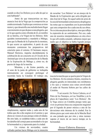 SIERVOS DE MARÍA
cuando se dice los Dolores ya se sabe de qué se
está hablando”.
Antes de que transcurriera un mes,
anuncia José de la Vega que la composición ya
estaba terminada. Explica que comienza en tono
menor y que desarrolla una melodía hasta llegar
a un momento en que da paso a una plegaria, que
es lo que quería como ofrenda de él, en nombre
de su familia, a la Virgen de los Dolores. Sólo
quedaba instrumentarla y mandarla a Málaga,
para que la Banda de la Expiración la montase,
lo que ocurre en septiembre. A partir de este
momento comienzan los preparativos del
concierto para el estreno. El hermano mayor,
Manuel Herreros, impulsa decididamente la
celebración de un concierto en el Círculo de la
Amistad que sirva de presentación de la Banda
de la Expiración de Málaga y, cómo no, de
puesta de largo de la marcha.
Mientras, y de forma paralela, en
el seno de la junta de gobierno se trabajaba
intensamente en conseguir prolongar el
recorrido hasta la Catedral. El trabajo era,
simplemente, superar todas y cada una de las
trabas que día a día surgían en el camino y que
ahora no vienen al caso porque están olvidadas.
De otro lado, se cuidaban todos y cada uno de
los detalles del cortejo para acomodarlo a lo que
la hermandad es y representa para la ciudad.
Un viernes de noviembre, cuatro
cofrades partían hacia Málaga con la intención
de escuchar ‘Los Dolores’ en un ensayo de la
Banda de la Expiración que sería dirigido por
don José de la Vega. En aquel salón de actos de
la casa de hermandad comenzaron a desplegarse
las notas que se expandían con la personalidad
que este compositor da a cada una de sus obras.
No es ésta una pieza descriptiva, sino que reﬂeja
la expresión de un sentimiento. Por eso, cada
uno de nosotros interpretábamos en otra clave
lo que allí estaba sonando, sabíamos mejor que
nadie que el objetivo se había logrado porque
ésa era la marcha que se quería para la Virgen de
los Dolores. En los minutos ﬁnales, mientras la
plegaria ganaba en intensidad, nos mirábamos
a los ojos y veíamos esos sones envolviendo
el andar de Nuestra Señora por las calles de
Córdoba.
Y así ocurrió. En Torres Cabrera, en el
Patio de los Naranjos, en Las Tendillas y en la
plaza de Capuchinos sonó ‘Los Dolores’. De
la Vega estuvo en Córdoba porque tenía que
vivir en primera línea esa conjunción magistral
por él lograda de poner música a una de las
devociones más intensas de la ciudad. Fue la
última pieza que sonó antes de la Marcha Real
en una jornada que por ésta y otras razones
supone el inicio de un nuevo tiempo en la
hermandad.
Jesus Cabrera Jimenez
39
 