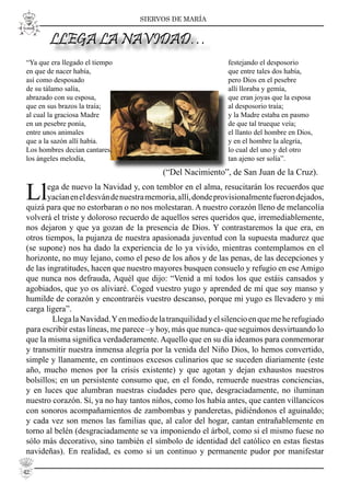 SIERVOS DE MARÍA
“Ya que era llegado el tiempo
en que de nacer había,
así como desposado
de su tálamo salía,
abrazado con su esposa,
que en sus brazos la traía;
al cual la graciosa Madre
en un pesebre ponía,
entre unos animales
que a la sazón allí había.
Los hombres decían cantares,
los ángeles melodía,
Llega de nuevo la Navidad y, con temblor en el alma, resucitarán los recuerdos que
yacíaneneldesvándenuestramemoria,allí,dondeprovisionalmentefuerondejados,
quizá para que no estorbaran o no nos molestaran. A nuestro corazón lleno de melancolía
volverá el triste y doloroso recuerdo de aquellos seres queridos que, irremediablemente,
nos dejaron y que ya gozan de la presencia de Dios. Y contrastaremos la que era, en
otros tiempos, la pujanza de nuestra apasionada juventud con la supuesta madurez que
(se supone) nos ha dado la experiencia de lo ya vivido, mientras contemplamos en el
horizonte, no muy lejano, como el peso de los años y de las penas, de las decepciones y
de las ingratitudes, hacen que nuestro mayores busquen consuelo y refugio en ese Amigo
que nunca nos defrauda, Aquél que dijo: “Venid a mí todos los que estáis cansados y
agobiados, que yo os aliviaré. Coged vuestro yugo y aprended de mí que soy manso y
humilde de corazón y encontraréis vuestro descanso, porque mi yugo es llevadero y mi
carga ligera”.
LlegalaNavidad.Yenmediodelatranquilidadyelsilencioenquemeherefugiado
para escribir estas líneas, me parece –y hoy, más que nunca- que seguimos desvirtuando lo
que la misma signiﬁca verdaderamente. Aquello que en su día ideamos para conmemorar
y transmitir nuestra inmensa alegría por la venida del Niño Dios, lo hemos convertido,
simple y llanamente, en continuos excesos culinarios que se suceden diariamente (este
año, mucho menos por la crisis existente) y que agotan y dejan exhaustos nuestros
bolsillos; en un persistente consumo que, en el fondo, remuerde nuestras conciencias,
y en luces que alumbran nuestras ciudades pero que, desgraciadamente, no iluminan
nuestro corazón. Sí, ya no hay tantos niños, como los había antes, que canten villancicos
con sonoros acompañamientos de zambombas y panderetas, pidiéndonos el aguinaldo;
y cada vez son menos las familias que, al calor del hogar, cantan entrañablemente en
torno al belén (desgraciadamente se va imponiendo el árbol, como si el mismo fuese no
sólo más decorativo, sino también el símbolo de identidad del católico en estas ﬁestas
navideñas). En realidad, es como si un continuo y permanente pudor por manifestar
festejando el desposorio
que entre tales dos había,
pero Dios en el pesebre
allí lloraba y gemía,
que eran joyas que la esposa
al desposorio traía;
y la Madre estaba en pasmo
de que tal trueque veía;
el llanto del hombre en Dios,
y en el hombre la alegría,
lo cual del uno y del otro
tan ajeno ser solía”.
LLEGA LA NAVIDAD…
(“Del Nacimiento”, de San Juan de la Cruz).
42
 