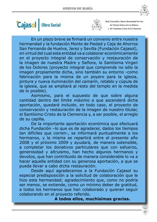 SIERVOS DE MARÍA
En un plazo breve se ﬁrmará un convenio entre nuestra
hermandad y la fundación Monte de Piedad y Caja de Ahorros
San Fernando de Huelva, Jerez y Sevilla (Fundación Cajasol),
en virtud del cual esta entidad va a colaborar económicamente
en el proyecto integral de conservación y restauración de
la imagen de nuestra Madre y Señora, la Santísima Virgen
de los Dolores (proyecto integral que comprende no sólo la
imagen propiamente dicha, sino también su entorno -como
fabricación para la misma de un poyero para la iglesia,
pintura y nueva iluminación del camarín, retablo y cúpula de
la iglesia, que se ampliará al resto del templo en la medida
de lo posible).
Asimismo, para el supuesto de que sobre alguna
cantidad dentro del límite máximo a que ascenderá dicha
aportación, quedará incluido, en todo caso, el proyecto de
conservación y restauración de la imagen de nuestro titular,
el Santísimo Cristo de la Clemencia y, a ser posible, el arreglo
de su capilla.
De la importante aportación económica que efectuará
dicha Fundación –lo que es de agradecer, dados los tiempos
tan difíciles que corren-, se informará puntualmente a los
hermanos, y la misma se repartirá entre el presente año
2008 y el próximo 2009 y ayudará, de manera ostensible,
a completar los donativos particulares que con esfuerzo,
generosidad y altruismo, han hecho algunos hermanos y
devotos, que han contribuido de manera considerable lo va a
hacer aquella entidad con su generosa aportación, a que se
pueda llevar a cabo dicha restauración.
Desde aquí agradecemos a la Fundación Cajasol su
especial predisposición a la solicitud de colaboración que le
hizo esta hermandad; agradecimiento que, como no podría
ser menos, se extiende, como un mínimo deber de gratitud,
a todos los hermanos que han colaborado y quieran seguir
colaborando en el proyecto referido.
A todos ellos, muchísimas gracias.
Real, Venerable e Ilustre Hermandad Servita
de Nuestra Señora de Los Dolores
y del Santísimo Cristo de la Clemencia
45
 