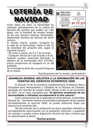 SIERVOS DE MARÍA
LOTERÍA DE
NAVIDAD
Como todos los años, la hermandad ha
realizado participaciones de la Lotería de
Navidad del número que podéis ver más
abajo, con la ﬁnalidad de recabar fondos
de los que siempre estamos necesitados,
disponiendo también de décimos de dicho
número.
Si deseas lotería, puedes recogerla en
la sede de la hermandad, hasta el día 15
de diciembre del presente año, según el
siguiente horario:
- De lunes a jueves, de 5 a 7 de la tarde.
- Cualquier viernes de 5 de la tarde a 8:30.
También puedes reservarla llamando al
teléfono de la hermandad (957 473782),
previo compromiso de recogerla en un día
preﬁjado.
De no recogerse dicho día, se podrá disponer
de la misma.
Muchas gracias por tu ayuda y participación.
ASAMBLEA GENERAL RELATIVA A LA APROBACIÓN DE LAS
CUENTAS DEL EJERCICIO ECONÓMICO 2008.
El artículo 19 de la normativa complementaria al Estatuto Marco
Diocesano para Hermandades y Cofradías de la Diócesis de Córdoba,
aprobado por Decreto de nuestro Señor Obispo el día 15 de noviembre
de 2007, ya en vigor, preceptúa que “el ejercicio económico de las
hermandades y cofradías corresponderá al año natural”.
Como consecuencia de lo dispuesto en dicho artículo, la Asamblea
General de Hermanos relativa a la preceptiva aprobación de las cuentas
correspondientes al ejercicio 2008, no puede celebrarse hasta que
transcurra el presente año.
Del día concreto de la celebración de dicha asamblea recibiréis la
correspondiente comunicación con la antelación suﬁciente, y quedarán
las cuentas a vuestra entera disposición durante los días y horario que
se determinarán al efecto.
Muchas gracias.
51
 