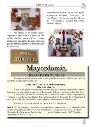 SIERVOS DE MARÍA
Mayordomía
REPARTO DE TÚNICAS
La renovación de cargos para la estación de penitencia del próximo año se
ajustará al siguiente calendario:
Días 20, 21, 22, 27 y 28 de Febrero.
Día 1 de Marzo.
En caso de que la renovación de los mismos no se realice en las fechas arriba
indicadas, se procederá a ponerlos a disposición de los hermanos que los soliciten.
Esperando tu estrecha colaboración un año más, para la mejor organización
y mayor esplendor de la estación de penitencia, el Área de desﬁle de la hermandad
se pone a tu entera disposición para cualquier duda que te pudiera surgir.
Recibe un fraternal abrazo en Cristo y María Santísima
Nota: Si por cualquier circunstancia no pudieras personarte en las dependencias
de la hermandad, puedes contactar llamando a los siguientes números teléfono:
Diputado de Estación de Penitencia: Juán Carlos Ávalos: 626 76 40 80
Hermandad: 957-47-37-82
Por último y no siendo menos
importante, agradeceros a todos los que
habéis visitado nuestra Cruz, todos
habéis sido participes del gran ambiente
que ha reinado, ejemplo de Hermandad y
de fraternidad.
Enhorabuena a todos, el año que viene
seguiremos trabajando duro para que
este Primer Premio no sea ﬂor de un
día y volvamos a merecer tan bonito
reconocimiento.
53
 
