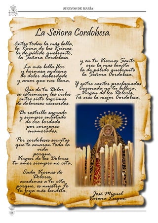 SIERVOS DE MARÍA
y en tu Viernes Santo
eres la mas bonita
la de pálido quebranto
la Señora Cordobesa.
Y entre cantos proclamados
Coronada ya tu belleza,
Virgen de los Dolores,
Tú eres la mejor Cordobesa.
José Miguel
Varona Luque.
La Señora Cordobesa.
Entre todas la más bella,
la Reina de las Reinas,
la de pálido quebranto,
la Señora Cordobesa.
La más bella flor
y hermosa azucena
de dolor desbordado
y amor que nos llena.
Que de tu Dolor
se estremecen los cielos
entre siete lagrimas
de dolorosos recuerdos.
De rostrillo sagrado
y siempre enlutado
de oro bordado
por corazones
enamorados.
Por cordobeses servitas
que te amaran toda la
vida
porque,
Virgen de los Dolores
tu amor siempre no cita.
Cada Viernes de
Dolores,
acudimos a tu cita
porque, es nuestra Fe
tu joya más bendita.
54
 