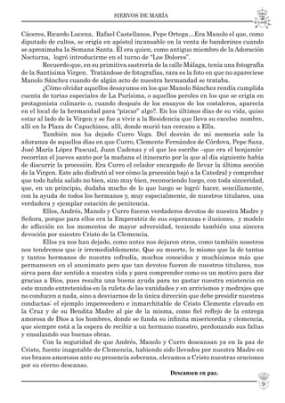 SIERVOS DE MARÍA
9
Cáceres, Ricardo Lucena, Rafael Castellanos, Pepe Ortega…Era Manolo el que, como
diputado de cultos, se erigía en apóstol incansable en la venta de banderines cuando
se aproximaba la Semana Santa. Él era quien, como antiguo miembro de la Adoración
Nocturna, logró introducirme en el turno de “Los Dolores”.
Recuerdo que, en su primitiva sastrería de la calle Málaga, tenía una fotografía
de la Santísima Virgen. Tratándose de fotografías, rara es la foto en que no apareciese
Manolo Sánchez cuando de algún acto de nuestra hermandad se trataba.
¿Cómo olvidar aquellos desayunos en los que Manolo Sánchez rendía cumplida
cuenta de tortas especiales de La Purísima, o aquellos peroles en los que se erigía en
protagonista culinario o, cuando después de los ensayos de los costaleros, aparecía
en el local de la hermandad para “pizcar” algo?. En los últimos días de su vida, quiso
estar al lado de la Virgen y se fue a vivir a la Residencia que lleva su excelso nombre,
allí en la Plaza de Capuchinos, allí, donde murió tan cercano a Ella.
También nos ha dejado Curro Vega. Del desván de mi memoria sale la
añoranza de aquellos días en que Curro, Clemente Fernández de Córdova, Pepe Sanz,
José María López Pascual, Juan Cadenas y el que les escribe –que era el benjamín-
recorrían el jueves santo por la mañana el itinerario por la que al día siguiente había
de discurrir la procesión. Era Curro el celador encargado de llevar la última sección
de la Virgen. Este año disfrutó al ver cómo la procesión bajó a la Catedral y comprobar
que todo había salido no bien, sino muy bien, reconociendo luego, con toda sinceridad,
que, en un principio, dudaba mucho de lo que luego se logró: hacer, sencillamente,
con la ayuda de todos los hermanos y, muy especialmente, de nuestros titulares, una
verdadera y ejemplar estación de penitencia.
Ellos, Andrés, Manolo y Curro fueron verdaderos devotos de nuestra Madre y
Señora, porque para ellos era la Emperatriz de sus esperanzas e ilusiones, y modelo
de aﬂicción en los momentos de mayor adversidad, teniendo también una sincera
devoción por nuestro Cristo de la Clemencia.
Ellos ya nos han dejado, como antes nos dejaron otros, como también nosotros
nos tendremos que ir irremediablemente. Que su muerte, lo mismo que la de tantos
y tantos hermanos de nuestra cofradía, muchos conocidos y muchísimos más que
permanecen en el anonimato pero que tan devotos fueron de nuestros titulares, nos
sirva para dar sentido a nuestra vida y para comprender como es un motivo para dar
gracias a Dios, pues resulta una buena ayuda para no gastar nuestra existencia en
este mundo entretenidos en la ruleta de las vanidades y en arrivismos y medrajes que
no conducen a nada, sino a desviarnos de la única dirección que debe presidir nuestras
conductas: el ejemplo imperecedero e inmarchitable de Cristo Clemente clavado en
la Cruz y de su Bendita Madre al pie de la misma, como ﬁel reﬂejo de la entrega
amorosa de Dios a los hombres, donde se funda su inﬁnita misericordia y clemencia,
que siempre está a la espera de recibir a un hermano nuestro, perdonando sus faltas
y ensalzando sus buenas obras.
Con la seguridad de que Andrés, Manolo y Curro descansan ya en la paz de
Cristo, fuente inagotable de Clemencia, habiendo sido llevados por nuestra Madre en
sus brazos amorosos ante su presencia soberana, elevamos a Cristo nuestras oraciones
por su eterno descanso.
Descansen en paz.
 