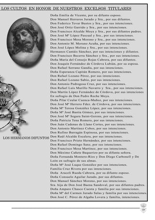 19
LOS CULTOS EN HONOR DE NUESTROS EXCELSOS TITULARES
Doña Emilia de Vicente, por su difunto esposo.
Don Manuel Herreros Jurado y Sra., por sus difuntos.
Don Federico Tovar Bustos y Sra., por sus intenciones.
Don José Ortiz Garrido y Sra., por sus intenciones.
Don Francisco Alcalde Moya y Sra., por sus difuntos padres.
Don José Mª López Pascual y Sra., por sus intenciones.
Don Francisco Mesa Moreno y Sra., por sus intenciones.
Don Antonio M. Moruno Acuña, por sus intenciones.
Don José López Molina y Sra., por sus intenciones.
Hermanos Cantáis Sánchez, por sus intenciones y difuntos.
Don Francisco Becerra Sánchez y Sra., por sus intenciones.
Doña María del Consejo Rojas Cabrera, por sus difuntos.
Don Joaquín Fernández de Córdova Lubián, por su esposa.
Don Rafael Serrano Gandía, por sus intenciones.
Doña Esperanza Capitán Romero, por sus intenciones.
Don Rafael Lozano Pérez, por sus intenciones.
Don Rafael Lozano Sabio, por sus intenciones.
Don Antonio Pedregosa Cruz, por sus intenciones.
Don Rafael Luís Murillo Navarro y Sra., por sus intenciones.
Don Martín López Fernández de Córdova, por sus intenciones
En sufragio de Don Pedro Reche Moya.
Doña Pilar Ceular Cuenca-Muñoz, por sus intenciones.
Don José Mª Herrero Fdez. de Córdova, por sus intenciones.
Doña Mª Teresa González López, por sus intenciones.
Doña Mª José Bastia Gómez, por sus intenciones.
Don José Mª Segura Saint-Gerons, por sus intenciones.
Doña Patricia Tena Romero, por sus intenciones.
Don Juán Cadenas de Llano Cortes, por sus intenciones.
Don Antonio Martinez Cobos, por sus intenciones.
Don Rufino Barragán Espinosa, por sus intenciones.
Don Raúl Alcalde Escalera, por sus intenciones.
Don Francisco Prieto Hernández, por sus intenciones.
Don Rafael Domingo Sanz, por sus intenciones.
Don Francisco Mesa Martínez, por sus intenciones.
Don Máximo Cañete Baquerizo por su difunta señora.
Doña Fernanda Montero-Ríos y Don Diego Carbonell y De
León en sufragio de sus almas.
Doña Mª José Luque González por sus intenciones.
Familia Cruz Rivera por sus intenciones.
Doña Araceli Rueda Cabrera, por su difunto esposo.
Doña Consuelo Aguilar Jurado, por sus difuntos.
Don Manuel Sánchez Moreno, por sus intenciones.
Sra. hija de Don José Baena Sandoval, por sus difuntos padres.
Doña Amparo Chasco Cuesta y familia por sus intenciones.
Doña Mª del Carmen Jurado Salas y familia por sus intenciones.
Don José C. Pérez de Algaba Lovera y familia, intenciones.
LOS HERMANOS DIFUNTOS
 