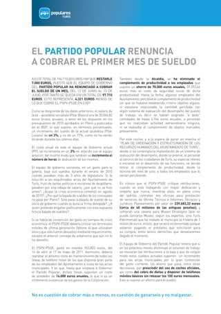 EL PARTIDO POPULAR RENUNCIA
A COBRAR EL PRIMER MES DE SUELDO
A ESTE TOTAL DE 104.710,00 EUROS HAY QUE RESTARLE                También desde la Alcaldía, se ha eliminado el
7.000 EUROS, PUESTO QUE EL EQUIPO DE GOBIERNO                    complemento de productividad a los empleados que
DEL PARTIDO POPULAR HA RENUNCIADO A COBRAR                       supone un ahorro de 70.000 euros anuales, 59.392,46
EL SUELDO DE UN MES, DEL 13 DE JUNIO AL 13 DE                    euros más el coste de seguridad social de dicha
JULIO, POR TANTO SE QUEDA EN UN TOTAL DE 97.710                  productividad. Hasta la fecha, algunos empleados del
EUROS, ESTO REPRESENTA, 4.321 EUROS MENOS DE                     Ayuntamiento, percibían el complemento de productividad
LO QUE COBRÓ EL PSPV-PSOE EN 2.007                               sin que se hubiese establecido criterio objetivo alguno,
                                                                 ni estuviera relacionada la cantidad percibida con
Como se desprende de los datos anteriores, el salario de         algún sistema de evaluación del desempeño del puesto
la ex - alcaldesa socialista (Pilar Blasco) era de 30.066,82     de trabajo, es decir se habían asignado “a dedo”
euros brutos anuales, a tenor de los dispuesto en los            cantidades de hasta 4.944 euros anuales, a personas
presupuestos de 2010 aprobados en Pleno y publicados             que no realizaban actividad extraordinaria ninguna,
en el BOP, lo que supone, en términos porcentuales,              ni se evaluaba el cumplimiento de objetos marcados
un incremento del sueldo de la actual alcaldesa (Pilar           previamente.
Lozano) de un 3%, y no de un 77%, como se ha venido
diciendo durante los últimos días.                               Por este motivo, y a la espera de poner en marcha el
                                                                 “PLAN DE ORDENACIÓN Y ESTRUCTURACIÓN DE LOS
El coste anual de todo el equipo de Gobierno actual              RECURSOS HUMANOS DEL AYUNTAMIENTO DE TURÍS”,
(PP), se incrementa en un 2% en relación con el equipo           donde sí se contempla la implantación de un sistema de
anterior, del mismo modo que también se incrementa el            evaluación del desempeño, donde se premie, al personal
número de horas de dedicación de los mismos.                     al servicio de los ciudadanos de Turís, su especial interés
                                                                 e iniciativa en el desarrollo de las funciones, se decide
El equipo de gobierno socialista, en un gesto para la            retirar el complemento de productividad, desde la
galería, baja sus sueldos durante el verano de 2010              nómina del mes de julio, a todos los empleados que lo
cuando pasaban más de 3 años de legislatura. Si la               venían percibiendo.
solución a las esquilmadas arcas del Ayuntamiento de
Turís, fruto de tantas políticas e iniciativas de despilfarro,   Es irónico que el PSPV-PSOE critique retribuciones,
pasaban por una rebaja de salario, ¿por qué no se hizo           cuando se está trabajando con mayor dedicación y
antes?. ¿Acaso la crisis económica comenzó en agosto             empeño que nunca, mientras ellos, en plena crisis
de 2010?. ¿Por qué la bajada de sueldos de los concejales        del ladrillo, contratan dos oficinas para prestación
no pasa por Pleno?. Solo pasa la bajada de sueldo de su          de servicios de Oficina Técnica e Informes Técnicos y
socio de gobierno cuando le quita la firma delegada?. ¿A         Jurídicos Planeamiento por valor de 239.683,32 euros
quién pretende engañar políticamente con esta supuesta           (cerca de 40 millones de las antiguas pesetas); y
ficticia bajada de sueldos?.                                     compran una casona para Museo Etnológico (que no
                                                                 puede llamarse Museo, según los expertos, sino Turís
Si se habla de contención del gasto en tiempos de crisis         Patrimonial) que ha costado al municipio la friolera de 1
económica, el PSPV-PSOE debería criticar los terminales          millón de euros, millón, que se verá incrementado porque
móviles de última generación (Iphone 4) que utilizaban           estamos pagando el préstamo que solicitaron para
ellos y que sólo fueron devueltos mediante requerimiento,        su compra, entre tantos derroches que desvelaremos
excepto el anterior concejal de urbanismo que aún no lo          llegado el momento.
ha devuelto.
                                                                 El Equipo de Gobierno del Partido Popular reitera que si
El PSPV-PSOE, gastó en móviles 963,803 euros, del                en los próximos meses disminuye el volumen de trabajo
16 de abril al 17 de mayo de 2011. Asimismo, debería             se revisarán las retribuciones a la baja y que de ningún
reprobar el altísimo coste de mantenimiento de todas las         modo estos sueldos actuales suponen   un incremento
líneas de teléfono móvil de las que disponía gran parte          para las arcas municipales por la gran contención
de los empleados del Ayuntamiento a costa de las arcas           del gasto corriente. Un ahorro que pasa, entre otras
municipales. Y es que, hasta que empieza a Gobernar              decisiones, por prescindir del uso de coches oficiales,
el Partido Popular, dichas líneas suponían un coste              así como del cobro de dietas y disponer de teléfonos
de alrededor de 14.000 euros anuales, lo que sí es un            móviles básicos sin rebasar los 100 euros mensuales.
incremento sustancial de los gastos de la Corporación.           Esto si supone un ahorro para el pueblo.



No es cuestión de cobrar más o menos, es cuestión de ganarselo y no malgastar.
 